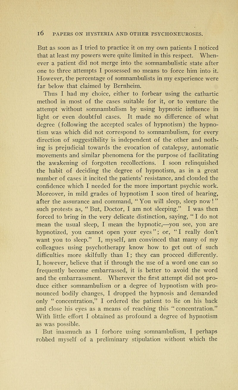 But as soon as I tried to practice it on my own patients I noticed that at least my powers were quite limited in this respect. When- ever a patient did not merge into the somnambulistic state after one to three attempts I possessed no means to force him into it. However, the percentage of somnambulists in my experience were far below that claimed by Bernheim. Thus I had my choice, either to forbear using the cathartic method in most of the cases suitable for it, or to venture the attempt without somnambulism by using hypnotic influence in light or even doubtful cases. It made no difference of what degree (following the accepted scales of hypnotism) the hypno- tism was which did not correspond to somnambulism, for every direction of suggestibility is independent of the other and noth- ing is prejudicial towards the evocation of catalepsy, automatic movements and similar phenomena for the purpose of facilitating the awakening of forgotten recollections. I soon relinquished the habit of deciding the degree of hypnotism, as in a great number of cases it incited the patients' resistance, and clouded the confidence which I needed for the more important psychic work. Moreover, in mild grades of hypnotism I soon tired of hearing, after the assurance and command,  You will sleep, sleep now! such protests as,  But, Doctor, I am not sleeping. I was then forced to bring in the very delicate distinction, saying,  I do not mean the usual sleep, I mean the hypnotic,—^you see, you are hypnotized, you cannot open your eyes; or,  I really don't want you to sleep. I, myself, am convinced that many of my colleagues using psychotherapy know how to get out of such difficulties more skilfully than I; they can proceed differently. I, however, believe that if through the use of a word one can so frequently become embarrassed, it is better to avoid the word and the embarrassment. Wherever the first attempt did not pro- duce either somnambulism or a degree of hypnotism with pro- nounced bodily changes, I dropped the hypnosis and demanded only  concentration, I ordered the patient to lie on his back and close his eyes as a means of reaching this  concentration. With little effort I obtained as profound a degree of hypnotism as was possible. But inasmuch as I forbore using somnambulism, I perhaps robbed myself of a preliminary stipulation without which the