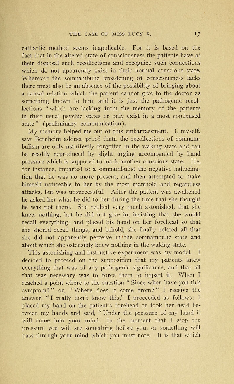 cathartic method seems inappHcable. For it is based on the fact that in the ahered state of consciousness the patients have at their disposal such recollections and recognize such connections which do not apparently exist in their normal conscious state. Wherever the somnambulic broadening of consciousness lacks there must also be an absence of the possibihty of bringing about a causal relation which the patient cannot give to the doctor as something known to him, and it is just the pathogenic recol- lections which are lacking from the memory of the patients in their usual psychic states or only exist in a most condensed state (preliminary communication). My memory helped me out of this embarrassment. I, myself, saw Bernheim adduce proof thata the recollections of somnam- bulism are only manifestly forgotten in the waking state and can be readily reproduced by slight urging accompanied by hand pressure which is supposed to mark another conscious state. He, for instance, imparted to a somnambulist the negative hallucina- tion that he was no more present, and then attempted to make himself noticeable to her by the most manifold and regardless attacks, but was unsuccessful. After the patient was awakened he asked her what he did to her during the time that she thought he was not there. She replied very much astonished, that she knew nothing, but he did not give in, insisting that she would recall everything; and placed his hand on her forehead so that she should recall things, and behold, she finally related all that she did not apparently perceive in' the somnambulic state and about which she ostensibly knew nothing in the waking state. This astonishing and instructive experiment was my model. I decided to proceed on the supposition that my patients knew everything that was of any pathogenic significance, and that all that was necessary was to force them to impart it. When I reached a point where to the question  Since when have you this symptom? or, Where does it come from? I receive the answer,  I really don't know this, I proceeded as follows: I placed my hand on the patient's forehead or took her head be- tween my hands and said, Under the pressure of my hand it will come into your mind. In the moment that I stop the pressure you will see something before you, or something will pass through your mind which you must note. It is that which