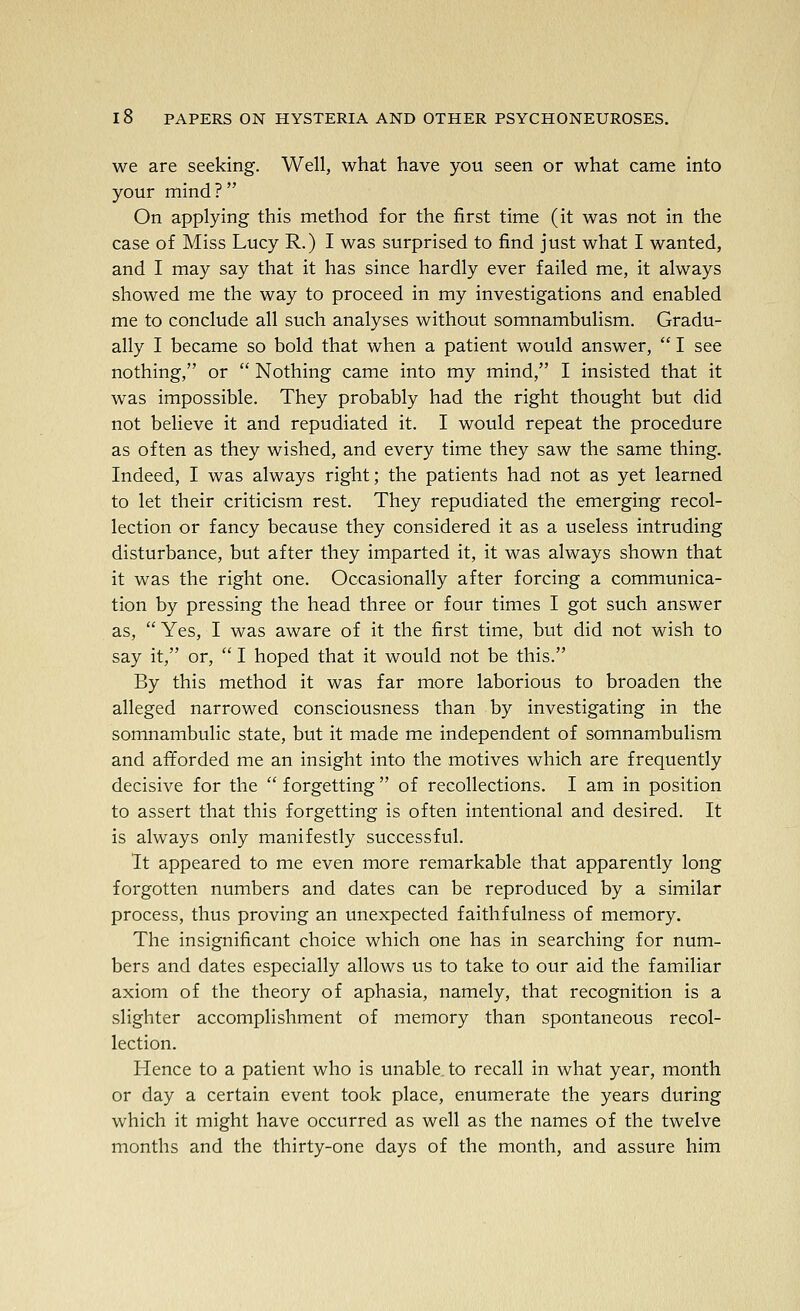 we are seeking. Well, what have you seen or what came into your mind ?  On applying this method for the first time (it was not in the case of Miss Lucy R.) I was surprised to find just what I wanted, and I may say that it has since hardly ever failed me, it always showed me the way to proceed in my investigations and enabled me to conclude all such analyses without somnambulism. Gradu- ally I became so bold that when a patient would answer,  I see nothing, or  Nothing came into my mind, I insisted that it was impossible. They probably had the right thought but did not believe it and repudiated it. I would repeat the procedure as often as they wished, and every time they saw the same thing. Indeed, I was always right; the patients had not as yet learned to let their criticism rest. They repudiated the emerging recol- lection or fancy because they considered it as a useless intruding disturbance, but after they imparted it, it was always shown that it was the right one. Occasionally after forcing a communica- tion by pressing the head three or four times I got such answer as,  Yes, I was aware of it the first time, but did not wish to say it, or,  I hoped that it would not be this. By this method it was far more laborious to broaden the alleged narrowed consciousness than by investigating in the somnambulic state, but it made me independent of somnambulism and afforded me an insight into the motives which are frequently decisive for the  forgetting  of recollections. I am in position to assert that this forgetting is often intentional and desired. It is always only manifestly successful. It appeared to me even more remarkable that apparently long forgotten numbers and dates can be reproduced by a similar process, thus proving an unexpected faithfulness of memory. The insignificant choice which one has in searching for num- bers and dates especially allows us to take to our aid the familiar axiom of the theory of aphasia, namely, that recognition is a slighter accomplishment of memory than spontaneous recol- lection. Hence to a patient who is unable to recall in what year, month or day a certain event took place, enumerate the years during which it might have occurred as well as the names of the twelve months and the thirty-one days of the month, and assure him