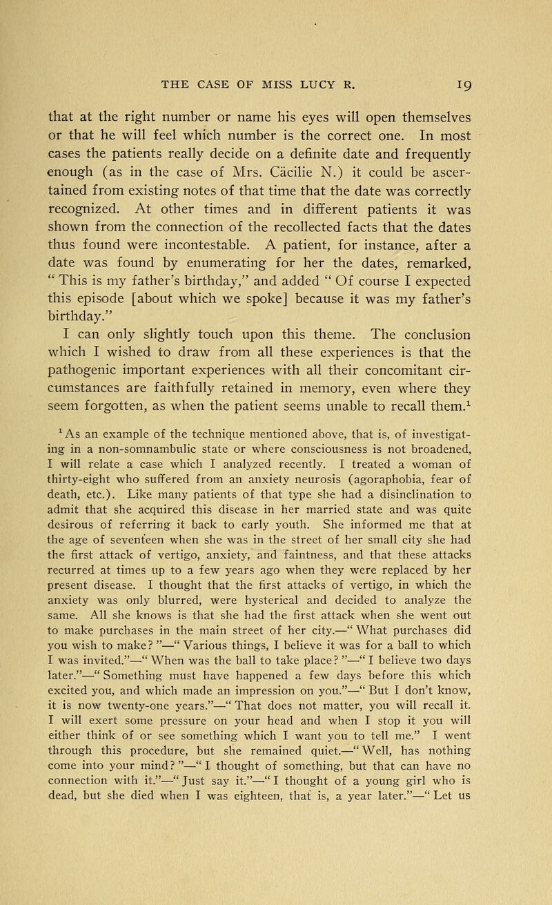 that at the right number or name his eyes will open themselves or that he will feel which number is the correct one. In most cases the patients really decide on a definite date and frequently enough (as in the case of Mrs. Cacilie N.) it could be ascer- tained from existing notes of that time that the date was correctly recognized. At other times and in different patients it was shown from the connection of the recollected facts that the dates thus found were incontestable. A patient, for instance, after a date was found by enumerating for her the dates, remarked,  This is my father's birthday, and added  Of course I expected this episode [about which we spoke] because it was my father's birthday. I can only slightly touch upon this theme. The conclusion which I wished to draw from all these experiences is that the pathogenic important experiences with all their concomitant cir- cumstances are faithfully retained in memory, even where they seem forgotten, as when the patient seems unable to recall them.^ * As an example of the technique mentioned above, that is, of investigat- ing in a non-somnambulic state or virhere consciousness is not broadened, I will relate a case which I analyzed recently. I treated a woman of thirty-eight who suffered from an anxiety neurosis (agoraphobia, fear of death, etc.). Like many patients of that type she had a disinclination to admit that she acquired this disease in her married state and was quite desirous of referring it back to early youth. She informed me that at the age of seventeen when she was in the street of her small city she had the first attack of vertigo, anxiety, and faintness, and that these attacks recurred at times up to a few years ago when they were replaced by her present disease. I thought that the first attacks of vertigo, in which the anxiety was only blurred, were hysterical and decided to analyze the same. All she knows is that she had the first attack when she went out to make purchases in the main street of her city.— What purchases did you wish to make? —Various things, I believe it was for a ball to which I was invited.— When was the ball to take place? — I believe two days later.— Something must have happened a few days before this which excited you, and which made an impression on you.— But I don't know, it is now twenty-one years.— That does not matter, you will recall it. I will exert some pressure on your head and when I stop it you will either think of or see something which I want you to tell me. I went through this procedure, but she remained quiet.— Well, has nothing come into your mind?—I thought of something, but that can have no connection v/ith it.—Just say it.—I thought of a young girl who is dead, but she died when I was eighteen, that is, a year later.— Let us