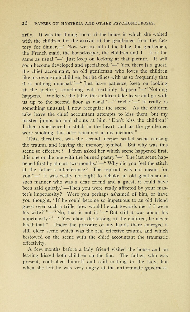 arlly. It was the dining room of the house in which she waited with the children for the arrival of the gentlemen from the fac- tory for dinner.— Now we are all at the table, the gentlemen, the French maid, the housekeeper, the children and I. It is the same as usual.— Just keep on looking at that picture. It will soon become developed and specialized.— Yes, there is a guest, the chief accountant, an old gentleman who loves the children like his own grandchildren, but he dines with us so frequently that it is nothing unusual.— Just have patience, keep on looking at the picture, something will certainly happen.— Nothing happens. We leave the table, the children take leave and go with us up to the second floor as usual.—Well?—It really is something unusual, I now recognize the scene. As the children take leave the chief accountant attempts to kiss them, but my master jumps up and shouts at him, * Don't kiss the children!' I then experienced a stitch in the heart, and as the gentlemen were smoking, this odor remained in my memory. This, therefore, was the second, deeper seated scene causing the trauma and leaving the memory symbol. But why was this scene so effective? I then asked her which scene happened first, this one or the one with the burned pastry ?— The last scene hap- pened first by almost two months.— Why did you feel the stitch at the father's interference? The reproof was not meant for you.— It was really not right to rebuke an old gentleman in such manner who was a dear friend and a guest, it could have been said quietly.—Then you were really affected by your mas- ter's impetuosity? Were you perhaps ashamed of him, or have you thought, ' If he could become so impetuous to an old friend guest over such a trifle, how would he act towards me if I were his wife?'—No, that is not it.—But still it was about his impetuosity?—Yes, about the kissing of the children, he never liked that. Under the pressure of my hands there emerged a still older scene which was the real effective trauma and which bestowed on the scene with the chief accountant the traumatic effectivity. A few months before a lady friend visited the house and on leaving kissed both children on the lips. The father, who was present, controlled himself and said nothing to the lady, but when she left he was very angry at the unfortunate governess.