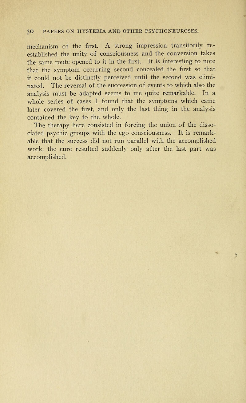 mechanism of the first. A strong impression transitorily re- estabHshed the unity of consciousness and the conversion takes the same route opened to it in the first. It is interesting to note that the symptom occurring second concealed the first so that it could not be distinctly perceived until the second was elimi- nated. The reversal of the succession of events to which also the analysis must be adapted seems to me quite remarkable. In a whole series of cases I found that the symptoms which came later covered the first, and only the last thing in the analysis contained the key to the whole. The therapy here consisted in forcing the union of the disso- ciated psychic groups with the ego consciousness. It is remark- able that the success did not run parallel with the accomplished work, the cure resulted suddenly only after the last part was accomplished.