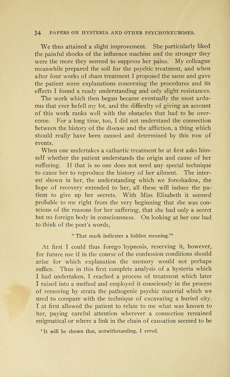 We thus attained a slight improvement. She particularly liked the painful shocks of the influence machine and the stronger they were the more they seemed to suppress her pains. My colleague meanwhile prepared the soil for the psychic treatment, and when after four weeks of sham treatment I proposed the same and gave the patient some explanations concerning the procedures and its effects I found a ready understanding and only slight resistances. The work which then began became eventually the most ardu- ous that ever befell my lot, and the difficulty of giving an account of this work ranks well with the obstacles that had to be over- come. For a long time, too, I did not understand the connection between the history of the disease and the affliction, a thing which should really have been caused and determined by this row of events. When one undertakes a cathartic treatment he at first asks him- self whether the patient understands the origin and cause of her suffering. If that is so one does not need any special technique to cause her to reproduce the history of her ailment. The inter- est shown in her, the understanding which we foreshadow, the hope of recovery extended to her, all these will induce the pa- tient to give up her secrets. With Miss Elisabeth it seemed probable to me right from the very beginning that she was con- scious of the reasons for her suffering, that she had only a secret but no foreign body in consciousness. On looking at her one had to think of the poet's words,  That mask indicates a hidden meaning.^ At first I could thus forego hypnosis, reserving it, however, for future use if in the course of the confession conditions should arise for which explanation the memory would not perhaps suffice. Thus in this first complete analysis of a hysteria which I had undertaken, I reached a process of treatment which later I raised into a method and employed it consciously in the process of removing by strata the pathogenic psychic material which we used to compare with the technique of excavating a buried city. I at first allowed the patient to relate to me what was known to her, paying careful attention wherever a connection remained enigmatical or where a link in the chain of causation seemed to be *It will be shown thiat, notwithstanding, I erred.