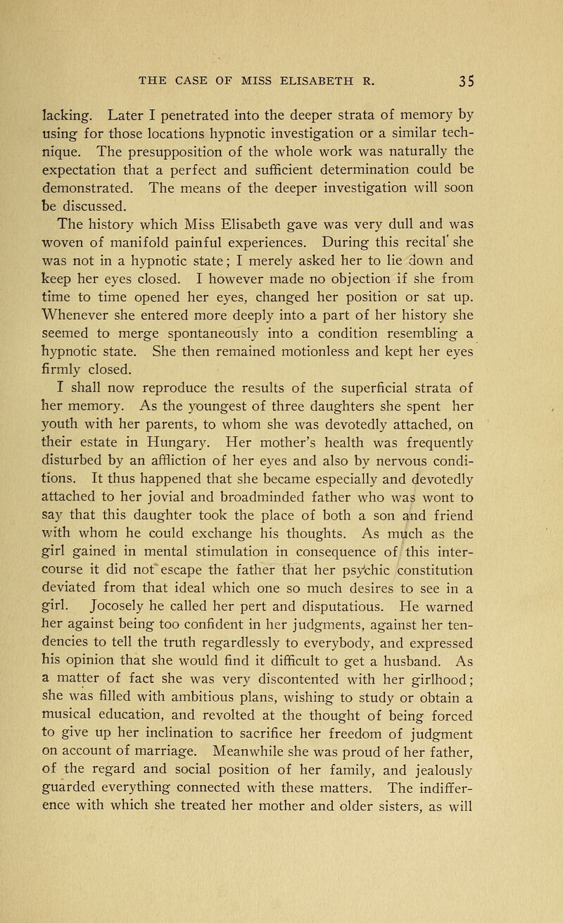 lacking. Later I penetrated into the deeper strata of memory by using for those locations hypnotic investigation or a similar tech- nique. The presupposition of the whole work was naturally the expectation that a perfect and sufficient determination could be demonstrated. The means of the deeper investigation will soon be discussed. The history which Miss Elisabeth gave was very dull and was woven of manifold painful experiences. During this recital' she was not in a hypnotic state; I merely asked her to lie down and keep her eyes closed. I however made no objection if she from time to time opened her eyes, changed her position or sat up. Whenever she entered more deeply into a part of her history she seemed to merge spontaneously into a condition resembling a hypnotic state. She then remained motionless and kept her eyes firmly closed. I shall now reproduce the results of the superficial strata of her memory. As the youngest of three daughters she spent her youth with her parents, to whom she was devotedly attached, on their estate in Hungary. Her mother's health was frequently disturbed by an affliction of her eyes and also by nervous condi- tions. It thus happened that she became especially and devotedly attached to her jovial and broadminded father who was wont to say that this daughter took the place of both a son and friend with whom he could exchange his thoughts. As much as the girl gained in mental stimulation in consequence of this inter- course it did not'escape the father that her psVchic constitution deviated from that ideal which one so much desires to see in a girl. Jocosely he called her pert and disputatious. He warned her against being too confident in her judgments, against her ten- dencies to tell the truth regardlessly to everybody, and expressed his opinion that she would find it difficult to get a husband. As a matter of fact she was very discontented with her girlhood; she was filled with ambitious plans, wishing to study or obtain a musical education, and revolted at the thought of being forced to give up her inclination to sacrifice her freedom of judgment on account of marriage. Meanwhile she was proud of her father, of the regard and social position of her family, and jealously guarded everything connected with these matters. The indiffer- ence with which she treated her mother and older sisters, as will