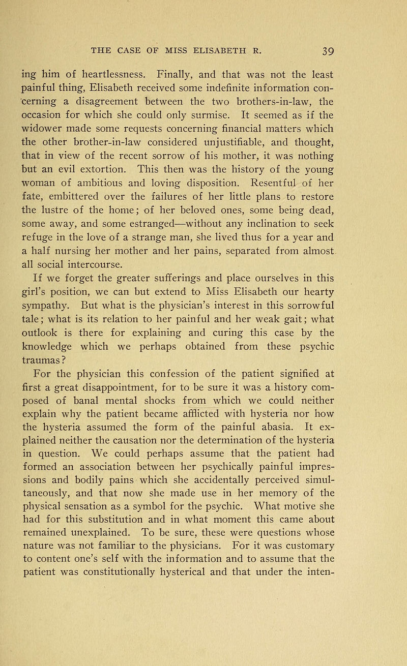 ing him of heartlessness. Finally, and that was not the least painful thing, Elisabeth received some indefinite information con- cerning a disagreement between the two brothers-in-law, the occasion for which she could only surmise. It seemed as if the widower made some requests concerning financial matters which the other brother-in-law considered unjustifiable, and thought, that in view of the recent sorrow of his mother, it was nothing but an evil extortion. This then was the history of the young woman of ambitious and loving disposition. Resentful of her fate, embittered over the failures of her little plans to restore the lustre of the home; of her beloved ones, some being dead, some away, and some estranged—without any inclination to seek refuge in the love of a strange man, she lived thus for a year and a half nursing her mother and her pains, separated from almost, all social intercourse. If we forget the greater sufferings and place ourselves in this girl's position, we can but extend to Miss Elisabeth our hearty sympathy. But what is the physician's interest in this sorrowful tale; what is its relation to her painful and her weak gait; what outlook is there for explaining and curing this case by the knowledge which we perhaps obtained from these psychic traumas ? For the physician this confession of the patient signified at first a great disappointment, for to be sure it was a history com- posed of banal mental shocks from which we could neither explain why the patient became afflicted with hysteria nor how the hysteria assumed the form of the painful abasia. It ex- plained neither the causation nor the determination of the hysteria in question. We could perhaps assume that the patient had formed an association between her psychically painful impres- sions and bodily pains which she accidentally perceived simul- taneously, and that now she made use in her memory of the physical sensation as a symbol for the psychic. What motive she had for this substitution and in what moment this came about remained unexplained. To be sure, these were questions whose nature was not familiar to the physicians. For it was customary to content one's self with the information and to assume that the patient was constitutionally hysterical and that under the inten-