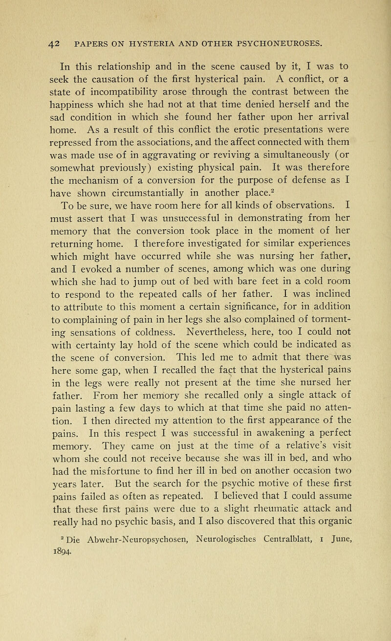 In this relationship and in the scene caused by it, I was to seek the causation of the first hysterical pain. A conflict, or a state of incompatibility arose through the contrast between the happiness which she had not at that time denied herself and the sad condition in which she found her father upon her arrival home. As a result of this conflict the erotic presentations were repressed from the associations, and the afifect connected with them was made use of in aggravating or reviving a simultaneously (or somewhat previously) existing physical pain. It was therefore the mechanism of a conversion for the purpose of defense as I have shown circumstantially in another place.^ To be sure, we have room here for all kinds of observations. I must assert that I was unsuccessful in demonstrating from her memory that the conversion took place in the moment of her returning home. I therefore investigated for similar experiences which might have occurred while she was nursing her father, and I evoked a number of scenes, among which was one during which she had to jump out of bed with bare feet in a cold room to respond to the repeated calls of her father. I was inclined to attribute to this moment a certain significance, for in addition to complaining of pain in her legs she also complained of torment- ing sensations of coldness. Nevertheless, here, too I could not with certainty lay hold of the scene which could be indicated as the scene of conversion. This led me to admit that there was here some gap, when I recalled the fact that the hysterical pains in the legs were really not present at the time she nursed her father. From her memory she recalled only a single attack of pain lasting a few days to which at that time she paid no atten- tion. I then directed my attention to the first appearance of the pains. In this respect I was successful in awakening a perfect memory. They came on just at the time of a relative's visit whom she could not receive because she was ill in bed, and who had the misfortune to find her ill in bed on another occasion two years later. But the search for the psychic motive of these first pains failed as often as repeated. I believed that I could assume that these first pains were due to a slight rheumatic attack and really had no psychic basis, and I also discovered that this organic ^ Die Abwehr-Neuropsychosen, Neurologisches Centralblatt, i June, 1804.