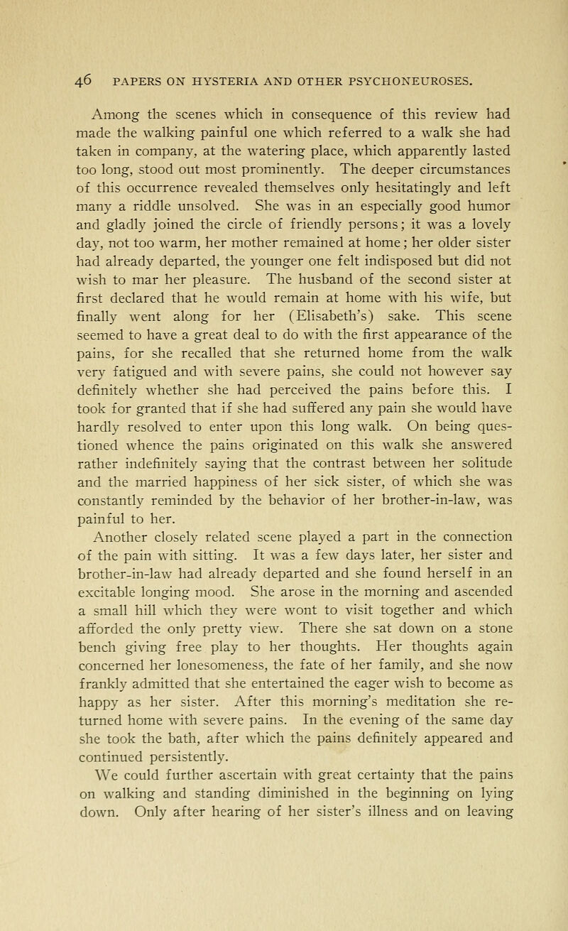 Among the scenes which in consequence of this review had made the walking painful one which referred to a walk she had taken in company, at the watering place, which apparently lasted too long, stood out most prominently. The deeper circumstances of this occurrence revealed themselves only hesitatingly and left many a riddle unsolved. She was in an especially good humor and gladly joined the circle of friendly persons; it was a lovely day, not too warm, her mother remained at home; her older sister had already departed, the younger one felt indisposed but did not wish to mar her pleasure. The husband of the second sister at first declared that he would remain at home with his wife, but finally went along for her (Elisabeth's) sake. This scene seemed to have a great deal to do with the first appearance of the pains, for she recalled that she returned home from the walk very fatigued and with severe pains, she could not however say definitely whether she had perceived the pains before this. I took for granted that if she had suffered any pain she would have hardly resolved to enter upon this long walk. On being ques- tioned whence the pains originated on this walk she answered rather indefinitely saying that the contrast between her solitude and the married happiness of her sick sister, of which she was constantly reminded by the behavior of her brother-in-law, was painful to her. Another closely related scene played a part in the connection of the pain with sitting. It was a few days later, her sister and brother-in-law had already departed and she found herself in an excitable longing mood. She arose in the morning and ascended a small hill which they were wont to visit together and which afforded the only pretty view. There she sat down on a stone bench giving free play to her thoughts. Her thoughts again concerned her lonesomeness, the fate of her family, and she now frankly admitted that she entertained the eager wish to become as happy as her sister. After this morning's meditation she re- turned home with severe pains. In the evening of the same day she took the bath, after which the pains definitely appeared and continued persistently. We could further ascertain with great certainty that the pains on walking and standing diminished in the beginning on lying down. Only after hearing of her sister's illness and on leaving