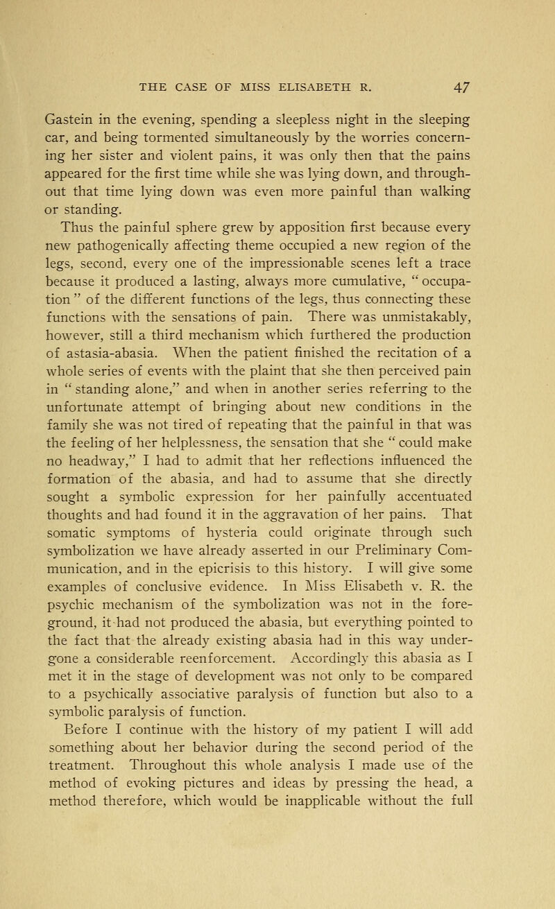 Gastein in the evening, spending a sleepless night in the sleeping car, and being tormented simultaneously by the worries concern- ing her sister and violent pains, it was only then that the pains appeared for the first time while she was lying down, and through- out that time lying down was even more painful than walking or standing. Thus the painful sphere grew by apposition first because every new pathogenically affecting theme occupied a new region of the legs, second, every one of the impressionable scenes left a trace because it produced a lasting, always more cumulative, occupa- tion of the different functions of the legs, thus connecting these functions with the sensations of pain. There was unmistakably, however, still a third mechanism which furthered the production of astasia-abasia. When the patient finished the recitation of a whole series of events with the plaint that she then perceived pain in standing alone, and when in another series referring to the unfortunate attempt of bringing about new conditions in the family she was not tired of repeating that the painful in that was the feeling of her helplessness, the sensation that she could make no headway, I had to admit that her reflections influenced the formation of the abasia, and had to assume that she directly sought a symbolic expression for her painfully accentuated thoughts and had found it in the aggravation of her pains. That somatic symptoms of hysteria could originate through such symbolization we have already asserted in our PreHminary Com- munication, and in the epicrisis to this history. I will give some examples of conclusive evidence. In JMiss Elisabeth v. R. the psychic mechanism of the symbolization was not in the fore- ground, it had not produced the abasia, but everything pointed to the fact that the already existing abasia had in this way under- gone a considerable reenforcement. Accordingly this abasia as I met it in the stage of development was not only to be compared to a psychically associative paralysis of function but also to a symbolic paralysis of function. Before I continue with the history of my patient I will add something about her behavior during the second period of the treatment. Throughout this whole analysis I made use of the method of evoking pictures and ideas by pressing the head, a method therefore, which would be inapplicable without the full