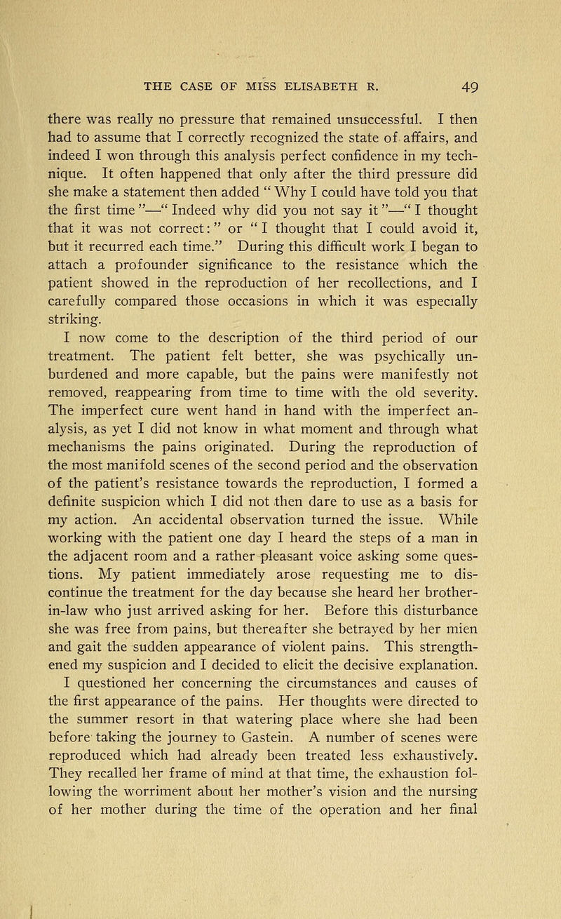 there was really no pressure that remained unsuccessful. I then had to assume that I correctly recognized the state of affairs, and indeed I won through this analysis perfect confidence in my tech- nique. It often happened that only after the third pressure did she make a statement then added Why I could have told you that the first time — Indeed why did you not say it— I thought that it was not correct: or I thought that I could avoid it, but it recurred each time. During this difficult work I began to attach a profounder significance to the resistance which the patient showed in the reproduction of her recollections, and I carefully compared those occasions in which it was especially striking. I now come to the description of the third period of our treatment. The patient felt better, she was psychically un- burdened and more capable, but the pains were manifestly not removed, reappearing from time to time with the old severity. The imperfect cure went hand in hand with the imperfect an- alysis, as yet I did not know in what moment and through what mechanisms the pains originated. During the reproduction of the most manifold scenes of the second period and the observation of the patient's resistance towards the reproduction, I formed a definite suspicion which I did not then dare to use as a basis for my action. An accidental observation turned the issue. While working with the patient one day I heard the steps of a man in the adjacent room and a rather pleasant voice asking some ques- tions. My patient immediately arose requesting me to dis- continue the treatment for the day because she heard her brother- in-law who just arrived asking for her. Before this disturbance she was free from pains, but thereafter she betrayed by her mien and gait the sudden appearance of violent pains. This strength- ened my suspicion and I decided to elicit the decisive explanation. I questioned her concerning the circumstances and causes of the first appearance of the pains. Her thoughts were directed to the summer resort in that watering place where she had been before taking the journey to Gastein. A number of scenes were reproduced which had already been treated less exhaustively. They recalled her frame of mind at that time, the exhaustion fol- lowing the worriment about her mother's vision and the nursing of her mother during the time of the operation and her final _.. J...
