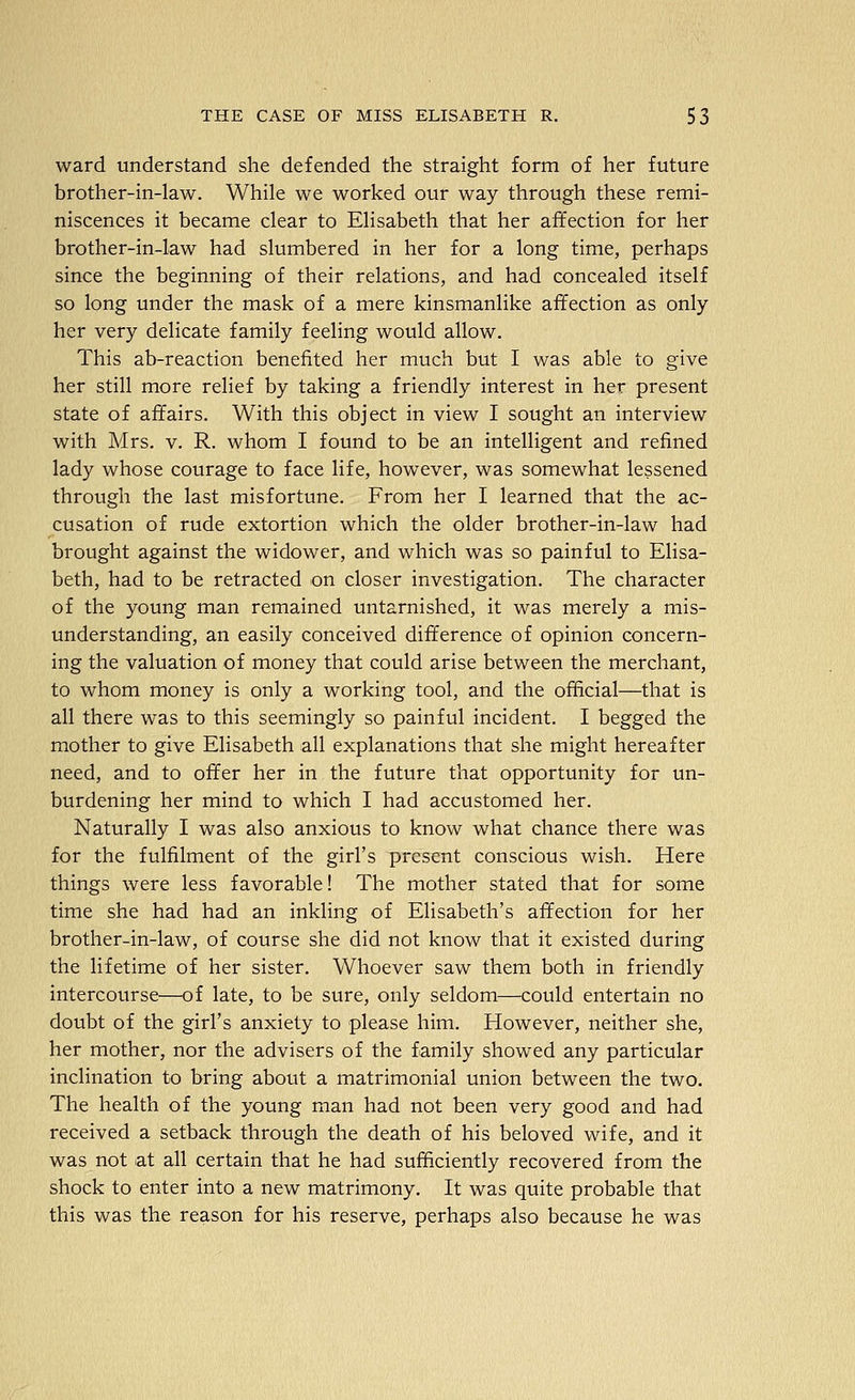 ward understand she defended the straight form of her future brother-in-law. While we worked our way through these remi- niscences it became clear to Elisabeth that her affection for her brother-in-law had slumbered in her for a long time, perhaps since the beginning of their relations, and had concealed itself so long under the mask of a mere kinsmanlike affection as only her very delicate family feeling would allow. This ab-reaction benefited her much but I was able to give her still more relief by taking a friendly interest in her present state of affairs. With this object in view I sought an interview with Mrs. v. R. whom I found to be an intelligent and refined lady whose courage to face life, however, was somewhat lessened through the last misfortune. From her I learned that the ac- cusation of rude extortion which the older brother-in-law had brought against the widower, and which was so painful to Elisa- beth, had to be retracted on closer investigation. The character of the young man remained untarnished, it was merely a mis- understanding, an easily conceived difference of opinion concern- ing the valuation of money that could arise between the merchant, to whom money is only a working tool, and the official—that is all there was to this seemingly so painful incident. I begged the mother to give Elisabeth all explanations that she might hereafter need, and to offer her in the future that opportunity for un- burdening her mind to which I had accustomed her. Naturally I was also anxious to know what chance there was for the fulfilment of the girl's present conscious wish. Here things were less favorable! The mother stated that for some time she had had an inkling of Elisabeth's affection for her brother-in-law, of course she did not know that it existed during the lifetime of her sister. Whoever saw them both in friendly intercourse—of late, to be sure, only seldom—could entertain no doubt of the girl's anxiety to please him. However, neither she, her mother, nor the advisers of the family showed any particular inclination to bring about a matrimonial union between the two. The health of the young man had not been very good and had received a setback through the death of his beloved wife, and it was not at all certain that he had sufficiently recovered from the shock to enter into a new matrimony. It was quite probable that this was the reason for his reserve, perhaps also because he was