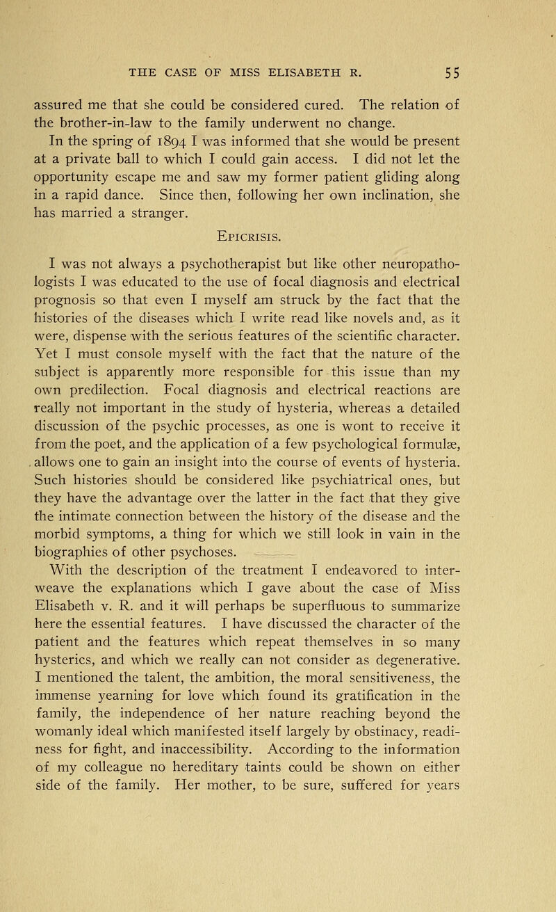 assured me that she could be considered cured. The relation of the brother-in-law to the family underwent no change. In the spring of 1894 I was informed that she would be present at a private ball to which I could gain access. I did not let the opportunity escape me and saw my former patient gliding along in a rapid dance. Since then, following her own inclination, she has married a stranger. Epicrisis. I was not always a psychotherapist but like other neuropatho- logists I was educated to the use of focal diagnosis and electrical prognosis so that even I myself am struck by the fact that the histories of the diseases which I write read like novels and, as it were, dispense with the serious features of the scientific character. Yet I must console myself with the fact that the nature of the subject is apparently more responsible for this issue than my own predilection. Focal diagnosis and electrical reactions are really not important in the study of hysteria, whereas a detailed discussion of the psychic processes, as one is wont to receive it from the poet, and the application of a few psychological formulae, . allows one to gain an insight into the course of events of hysteria. Such histories should be considered like psychiatrical ones, but they have the advantage over the latter in the fact that they give the intimate connection between the history of the disease and the morbid symptoms, a thing for which we still look in vain in the biographies of other psychoses. With the description of the treatment I endeavored to inter- weave the explanations which I gave about the case of Miss Elisabeth v. R. and it will perhaps be superfluous to summarize here the essential features. I have discussed the character of the patient and the features which repeat themselves in so many hysterics, and which we really can not consider as degenerative. I mentioned the talent, the ambition, the moral sensitiveness, the immense yearning for love which found its gratification in the family, the independence of her nature reaching beyond the womanly ideal which manifested itself largely by obstinacy, readi- ness for fight, and inaccessibility. According to the information of my colleague no hereditary taints could be shown on either side of the family. Her mother, to be sure, suffered for years