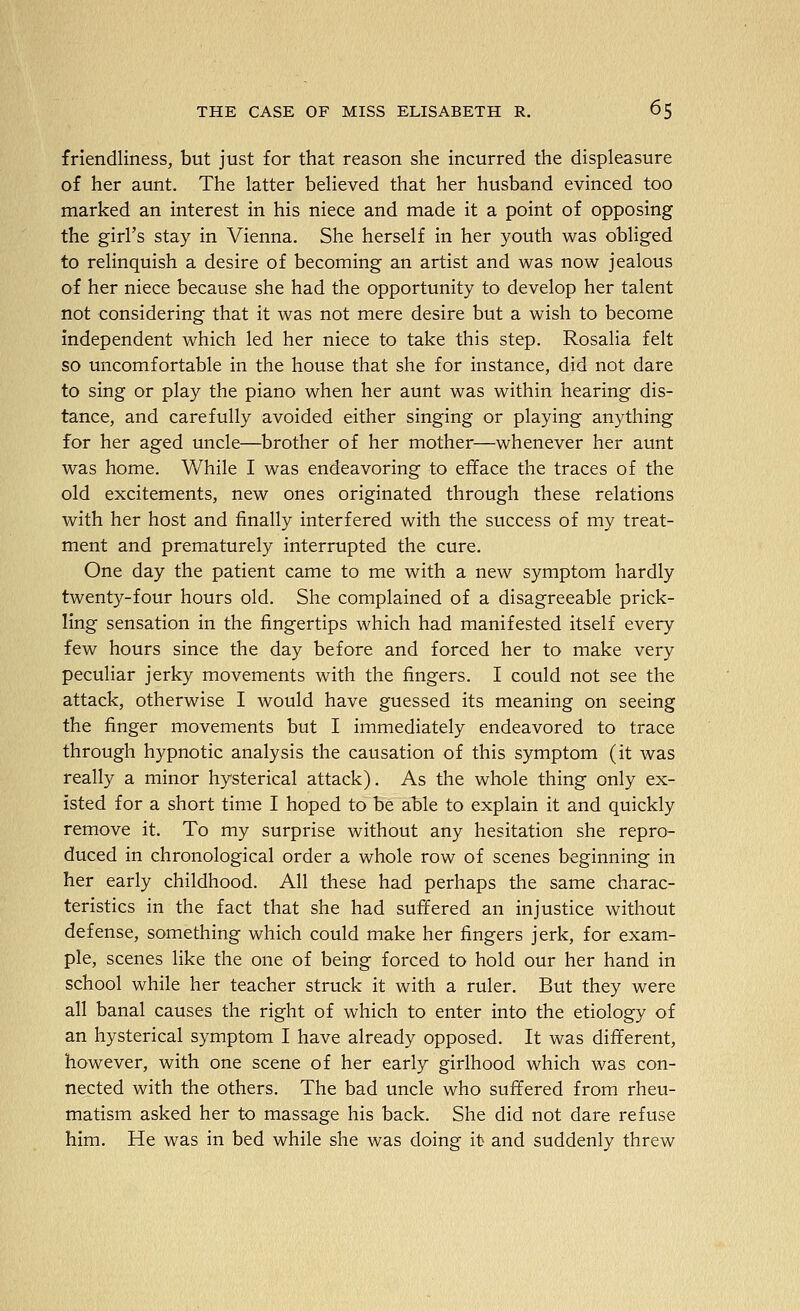 friendliness, but just for that reason she incurred the displeasure of her aunt. The latter believed that her husband evinced too marked an interest in his niece and made it a point of opposing the girl's stay in Vienna. She herself in her youth was obliged to relinquish a desire of becoming an artist and was now jealous of her niece because she had the opportunity to develop her talent not considering that it was not mere desire but a wish to become independent which led her niece to take this step. Rosalia felt so uncomfortable in the house that she for instance, did not dare to sing or play the piano when her aunt was within hearing dis- tance, and carefully avoided either singing or playing anything for her aged uncle—brother of her mother—whenever her aunt was home. While I was endeavoring to efface the traces of the old excitements, new ones originated through these relations with her host and finally interfered with the success of my treat- ment and prematurely interrupted the cure. One day the patient came to me with a new symptom hardly twenty-four hours old. She complained of a disagreeable prick- ling sensation in the fingertips which had manifested itself every few hours since the day before and forced her to make very peculiar jerky movements with the fingers. I could not see the attack, otherwise I would have guessed its meaning on seeing the finger movements but I immediately endeavored to trace through hypnotic analysis the causation of this symptom (it was really a minor hysterical attack). As the whole thing only ex- isted for a short time I hoped to be able to explain it and quickly remove it. To my surprise without any hesitation she repro- duced in chronological order a whole row of scenes beginning in her early childhood. All these had perhaps the same charac- teristics in the fact that she had suffered an injustice without defense, something which could make her fingers jerk, for exam- ple, scenes like the one of being forced to hold our her hand in school while her teacher struck it with a ruler. But they were all banal causes the right of which to enter into the etiology of an hysterical symptom I have already opposed. It was different, however, with one scene of her early girlhood which was con- nected with the others. The bad uncle who suffered from rheu- matism asked her to massage his back. She did not dare refuse him. He was in bed while she was doing it and suddenly threw