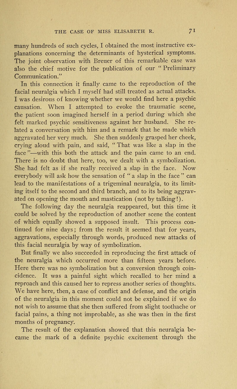 many hundreds of such cycles, I obtained the most instructive ex- planations concerning the determinants of hysterical symptoms. The joint observation with Breuer of this remarkable case was also the chief motive for the publication of our  Preliminary Communication. In this connection it finally came to the reproduction of the facial neuralgia which I myself had still treated as actual attacks. I was desirous of knowing whether we would find here a psychic causation. When I attempted to evoke the traumatic scene, the patient soon imagined herself in a period during which she felt marked psychic sensitiveness against her husband. She re- lated a conversation with him and a remark that he made which aggravated her very much. She then suddenly grasped her cheek, cr}dng aloud with pain, and said,  That was like a slap in the face —with this both the attack and the pain came to an end. There is no doubt that here, too, we dealt with a symbolization. She had felt as if she really received a slap in the face. Now everybody will ask how the sensation of  a slap in the face  can lead to the manifestations of a trigeminal neuralgia, to its limit- ing itself to the second and third branch, and to its being aggrav- ated on opening the mouth and mastication (not by talking!). The following day the neuralgia reappeared, but this time it could be solved by the reproduction of another scene the content of which equally showed a supposed insult. This process con- tinued for nine days; from the result it seemed that for years, aggravations, especially through words, produced new attacks of this facial neuralgia by way of symbolization. But finally we also succeeded in reproducing the first attack of the neuralgia which occurred more than fifteen years before. Here there was no symbolization but a conversion through coin- cidence. It was a painful sight which recalled to her mind a reproach and this caused her to repress another series of thoughts. We have here, then, a case of conflict and defense, and the origin of the neuralgia in this moment could not be explained if we do not wish to assume that she then suffered from slight toothache or facial pains, a thing not improbable, as she was then in the first months of pregnancy. The result of the explanation showed that this neuralgia be- came the mark of a definite psychic excitement through the