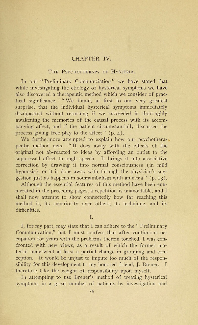 CHAPTER IV. The Psychotherapy of Hysteria. In our  Preliminary Communciation we have stated that while investigating the etiology of hysterical symptoms we have also discovered a therapeutic method which we consider of prac- tical significance.  We found, at first to our very greatest surprise, that the individual hysterical symptoms immediately disappeared without returning if we succeeded in thoroughly awakening the memories of the causal process with its accom- panying affect, and if the patient circumstantially discussed the process giving free play to the affect (p. 4). We furthermore attempted to explain how our psychothera- peutic method acts.  It does away with the effects of the original not ab-reacted to ideas by affording an outlet to the suppressed affect through speech. It brings it into associative correction by drawing it into normal consciousness (in mild hypnosis), or it is done away with through the physician's sug- gestion just as happens in somnambulism with amnesia (p. 13). Although the essential features of this method have been enu- merated in the preceding pages, a repetition is unavoidable, and I shall now attempt to show connectedly how far reaching this method is, its superiority over others, its technique, and its difficulties. I. I, for my part, may state that I can adhere to the  Preliminary Communication, but I must confess that after continuous oc- cupation for years with the problems therein touched, I was con- fronted with new views, as a result of which the former ma- terial underwent at least a partial change in grouping and con- ception. It would be unjust to impute too much of the respon- sibility for this development to my honored friend, J. Breuer. I therefore take the weight of responsibility upon myself. In attempting to use Breuer's method of treating hysterical symptoms in a great number of patients by investigation and