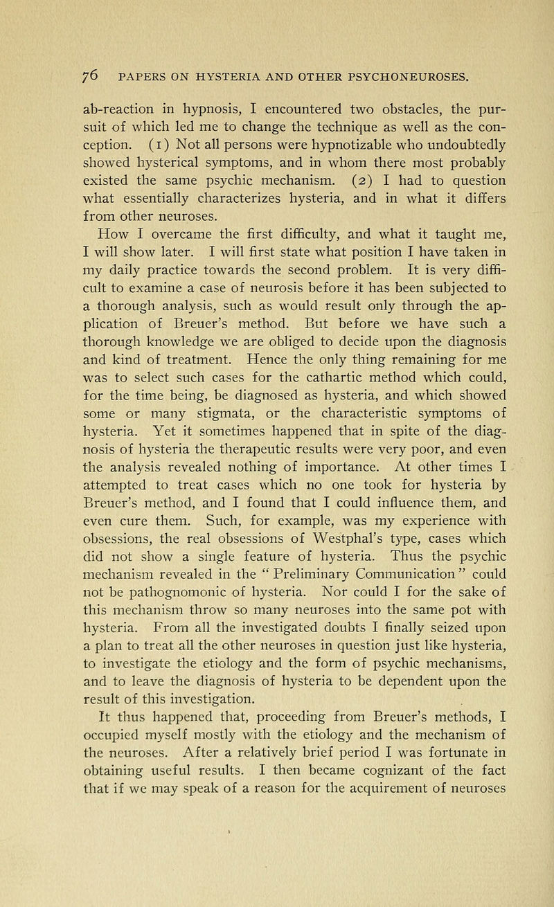 ab-reaction in hypnosis, I encountered two obstacles, the pur- suit of which led me to change the technique as well as the con- ception. (I) Not all persons were hypnotizable who undoubtedly showed hysterical symptoms, and in whom there most probably existed the same psychic mechanism. (2) I had to question what essentially characterizes hysteria, and in what it differs from other neuroses. How I overcame the first difficulty, and what it taught me, I will show later. I will first state what position I have taken in my daily practice towards the second problem. It is very diffi- cult to examine a case of neurosis before it has been subjected to a thorough analysis, such as would result only through the ap- plication of Breuer's method. But before we have such a thorough knowledge we are obliged to decide upon the diagnosis and kind of treatment. Hence the only thing remaining for me was to select such cases for the cathartic method which could, for the time being, be diagnosed as hysteria, and which showed some or many stigmata, or the characteristic symptoms of hysteria. Yet it sometimes happened that in spite of the diag- nosis of hysteria the therapeutic results were very poor, and even the analysis revealed nothing of importance. At other times I attempted to treat cases which no one took for hysteria by Breuer's method, and I found that I could influence them, and even cure them. Such, for example, was my experience with obsessions, the real obsessions of Westphal's type, cases which did not show a single feature of hysteria. Thus the psychic mechanism revealed in the  Preliminary Communication  could not be pathognomonic of hysteria. Nor could I for the sake of this mechanism throw so many neuroses into the same pot with hysteria. From all the investigated doubts I finally seized upon a plan to treat all the other neuroses in question just like hysteria, to investigate the etiology and the form of psychic mechanisms, and to leave the diagnosis of hysteria to be dependent upon the result of this investigation. It thus happened that, proceeding from Breuer's methods, I occupied myself mostly with the etiology and the mechanism of the neuroses. After a relatively brief period I was fortunate in obtaining useful results. I then became cognizant of the fact that if we may speak of a reason for the acquirement of neuroses