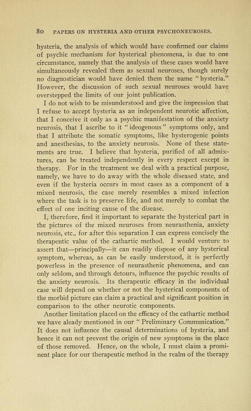 hysteria, the analysis of which would have confirmed our claims of psychic mechanism for hysterical phenomena, is due to one circumstance, namely that the analysis of these cases would have simultaneously revealed them as sexual neuroses, though surely no diagnostician would have denied them the name hysteria. However, the discussion of such sexual neuroses would have overstepped the limits of our joint publication. I do not wish to be misunderstood and give the impression that I refuse to accept hysteria as an independent neurotic affection, that I conceive it only as a psychic manifestation of the anxiety neurosis, that I ascribe to it  ideogenous  symptoms only, and that I attribute the somatic symptoms, like hysterogenic points and anesthesias, to the anxiety neurosis. None of these state- ments are true. I believe that hysteria, purified of all admix- tures, can be treated independently in every respect except in therapy. For in the treatment we deal with a practical purpose, namely, we have to do away with the whole diseased state, and even if the hysteria occurs in most cases as a component of a mixed neurosis, the case merely resembles a mixed infection where the task is to preserve life, and not merely to combat the effect of one inciting cause of the disease. I, therefore, find it important to separate the hysterical part in the pictures of the mixed neuroses from neurasthenia, anxiety neurosis, etc., for after this separation I can express concisely the therapeutic value of the cathartic method. I would venture to assert that—principally—it can readily dispose of any hysterical symptom, whereas, as can be easily understood, it is perfectly powerless in the presence of neurasthenic phenomena, and can only seldom, and through detours, influence the psychic results of the anxiety neurosis. Its therapeutic efficacy in the individual case will depend on whether or not the hysterical components of the morbid picture can claim a practical and significant position in comparison to the other neurotic components. Another limitation placed on the efficacy of the cathartic method we have aleady mentioned in our  Preliminary Communication. It does not influence the causal determinations of hysteria, and hence it can not prevent the origin of new symptoms in the place of those removed. Hence, on the whole, I must claim a promi- nent place for our therapeutic method in the realm of the therapy