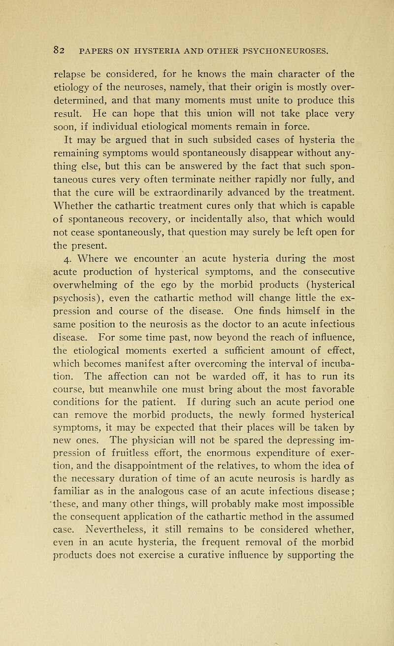 relapse be considered, for he knows the main character of the etiology of the neuroses, namely, that their origin is mostly over- determined, and that many moments must unite to produce this result. He can hope that this union will not take place very soon, if individual etiological moments remain in force. It may be argued that in such subsided cases of hysteria the remaining symptoms would spontaneously disappear without any- thing else, but this can be answered by the fact that such spon- taneous cures very often terminate neither rapidly nor fully, and that the cure will be extraordinarily advanced by the treatment. Whether the cathartic treatment cures only that which is capable of spontaneous recovery, or incidentally also, that which would not cease spontaneously, that question may surely be left open for the present. 4. Where we encounter an acute hysteria during the most acute production of hysterical symptoms, and the consecutive overwhelming of the ego by the morbid products (hysterical psychosis), even the cathartic method will change little the ex- pression and course of the disease. One finds himself in the same position to the neurosis as the doctor to an acute infectious disease. For some time past, now beyond the reach of influence, the etiological moments exerted a sufficient amount of effect, which becomes manifest after overcoming the interval of incuba- tion. The affection can not be warded off, it has to run its course, but meanwhile one must bring about the most favorable conditions for the patient. If during such an acute period one can remove the morbid products, the newly formed hysterical symptoms, it may be expected that their places will be taken by new ones. The physician will not be spared the depressing im- pression of fruitless effort, the enormous expenditure of exer- tion, and the disappointment of the relatives, to whom the idea of the necessary duration of time of an acute neurosis is hardly as familiar as in the analogous case of an acute infectious disease; 'these, and many other things, will probably make most impossible the consequent application of the cathartic method in the assumed case. Nevertheless, it still remains to be considered whether, even in an acute hysteria, the frequent removal of the morbid products does not exercise a curative influence by supporting the
