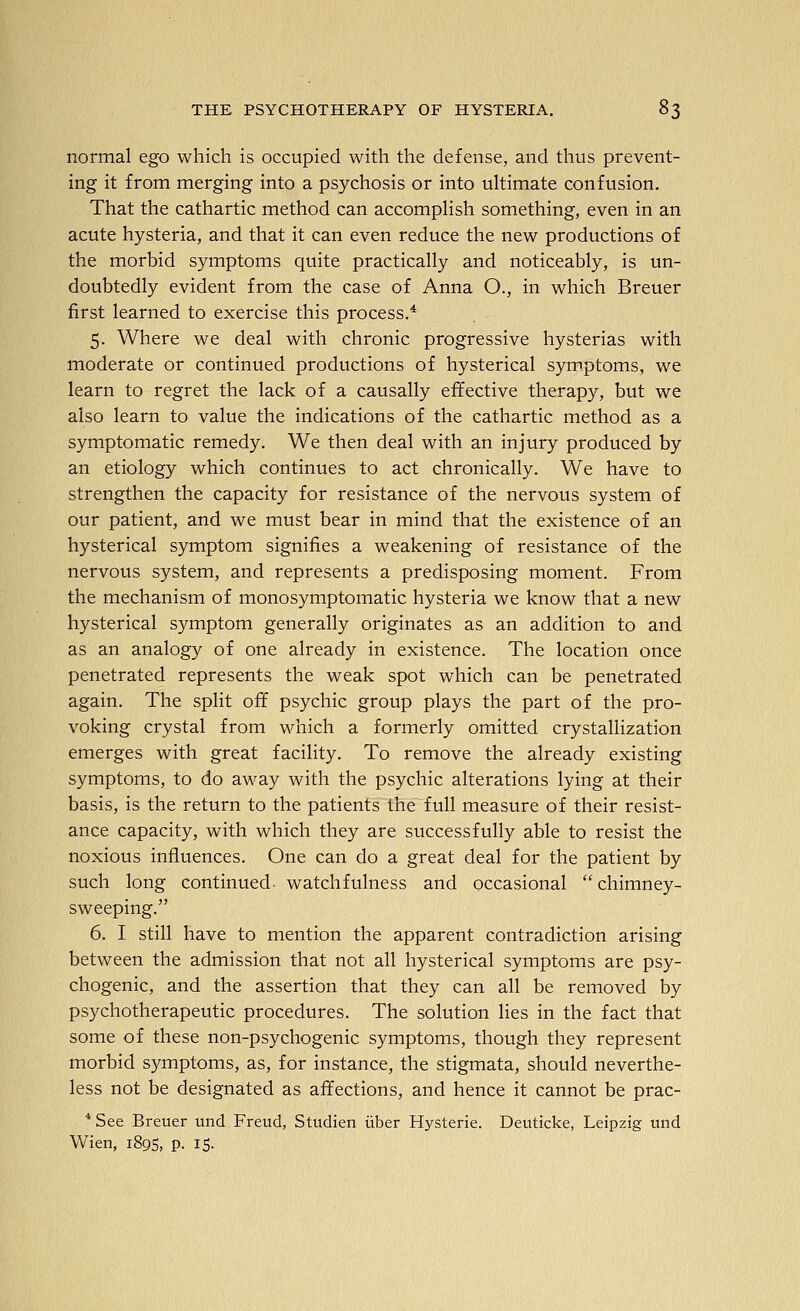 normal ego which is occupied with the defense, and thus prevent- ing it from merging into a psychosis or into ultimate confusion. That the cathartic method can accomplish something, even in an acute hysteria, and that it can even reduce the new productions of the morbid symptoms quite practically and noticeably, is un- doubtedly evident from the case of Anna O., in which Breuer first learned to exercise this process.* 5. Where we deal with chronic progressive hysterias with moderate or continued productions of hysterical symptoms, we learn to regret the lack of a causally effective therapy, but we also learn to value the indications of the cathartic method as a symptomatic remedy. We then deal with an injury produced by an etiology which continues to act chronically. We have to strengthen the capacity for resistance of the nervous system of our patient, and we must bear in mind that the existence of an hysterical symptom signifies a weakening of resistance of the nervous system, and represents a predisposing moment. From the mechanism of monosymptomatic hysteria we know that a new hysterical symptom generally originates as an addition to and as an analogy of one already in existence. The location once penetrated represents the weak spot which can be penetrated again. The split off psychic group plays the part of the pro- voking crystal from which a formerly omitted crystallization emerges with great facility. To remove the already existing symptoms, to do away with the psychic alterations lying at their basis, is the return to the patients the full measure of their resist- ance capacity, with which they are successfully able to resist the noxious influences. One can do a great deal for the patient by such long continued, watchfulness and occasional chimney- sweeping. 6. I still have to mention the apparent contradiction arising between the admission that not all hysterical symptoms are psy- chogenic, and the assertion that they can all be removed by psychotherapeutic procedures. The solution lies in the fact that some of these non-psychogenic symptoms, though they represent morbid symptoms, as, for instance, the stigmata, should neverthe- less not be designated as affections, and hence it cannot be prac- * See Breuer und Freud, Studien iiber Hysteric. Deuticke, Leipzig und Wien, 189s, p. 15.