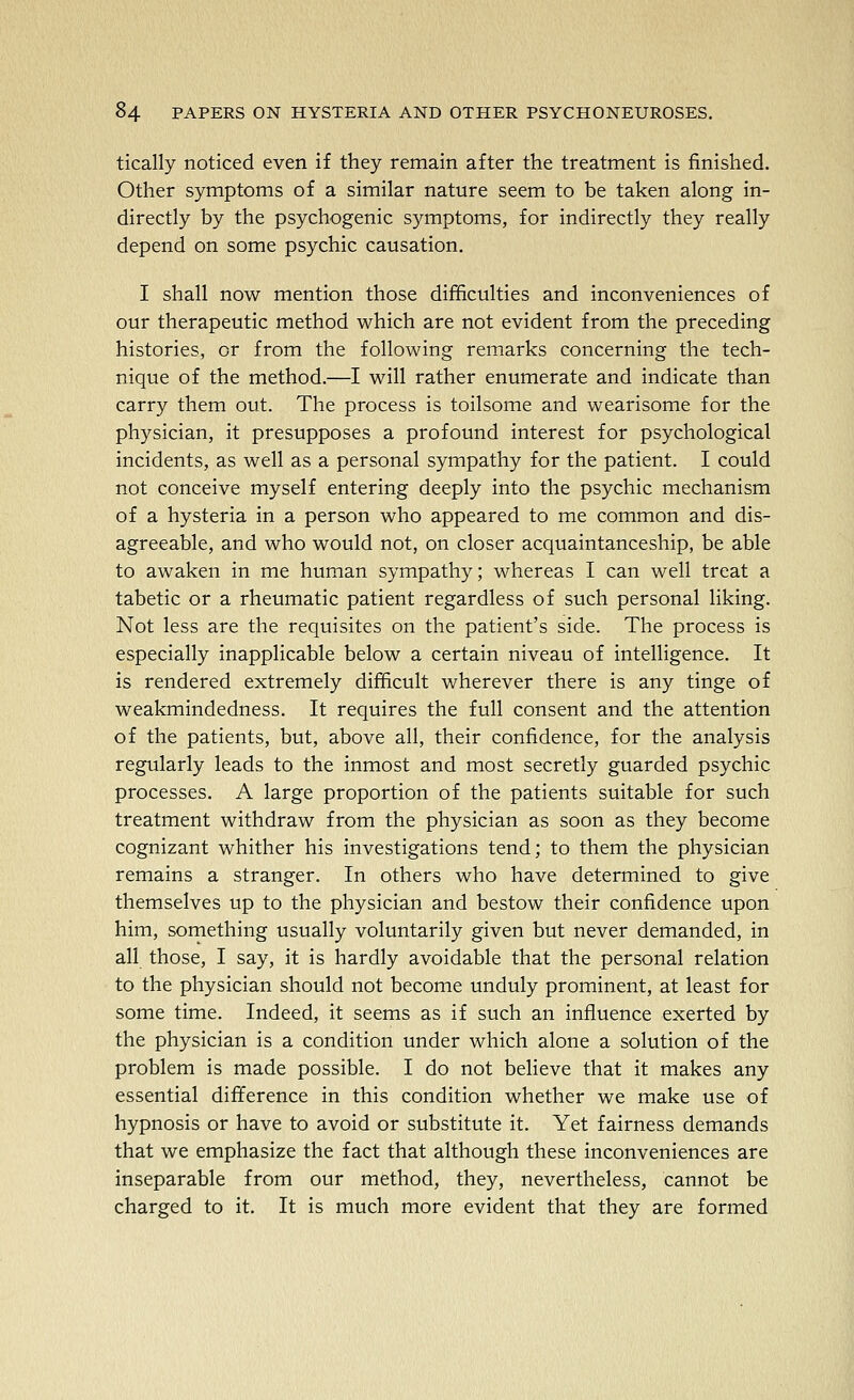 tically noticed even if they remain after the treatment is finished. Other symptoms of a similar nature seem to be taken along in- directly by the psychogenic symptoms, for indirectly they really depend on some psychic causation. I shall now mention those difficulties and inconveniences of our therapeutic method which are not evident from the preceding histories, or from the following remarks concerning the tech- nique of the method.—I will rather enumerate and indicate than carry them out. The process is toilsome and wearisome for the physician, it presupposes a profound interest for psychological incidents, as well as a personal sympathy for the patient. I could not conceive myself entering deeply into the psychic mechanism of a hysteria in a person who appeared to me common and dis- agreeable, and who would not, on closer acquaintanceship, be able to awaken in me human sympathy; whereas I can well treat a tabetic or a rheumatic patient regardless of such personal liking. Not less are the requisites on the patient's side. The process is especially inapplicable below a certain niveau of intelligence. It is rendered extremely difficult wherever there is any tinge of weakmindedness. It requires the full consent and the attention of the patients, but, above all, their confidence, for the analysis regularly leads to the inmost and most secretly guarded psychic processes. A large proportion of the patients suitable for such treatment withdraw from the physician as soon as they become cognizant whither his investigations tend; to them the physician remains a stranger. In others who have determined to give themselves up to the physician and bestow their confidence upon him, something usually voluntarily given but never demanded, in all those, I say, it is hardly avoidable that the personal relation to the physician should not become unduly prominent, at least for some time. Indeed, it seems as if such an influence exerted by the physician is a condition under which alone a solution of the problem is made possible. I do not believe that it makes any essential difference in this condition whether we make use of hypnosis or have to avoid or substitute it. Yet fairness demands that we emphasize the fact that although these inconveniences are inseparable from our method, they, nevertheless, cannot be charged to it. It is much more evident that they are formed