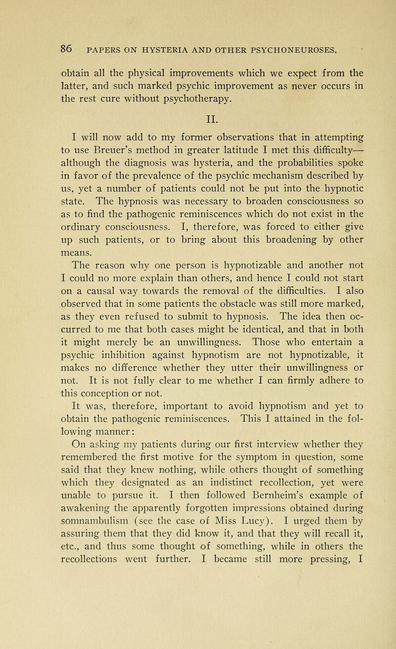 obtain all the physical improvements which we expect from the latter, and such marked psychic improvement as never occurs in the rest cure without psychotherapy. II. I will now add to my former observations that in attempting to use Breuer's method in greater latitude I met this difficulty— although the diagnosis was hysteria, and the probabilities spoke in favor of the prevalence of the psychic mechanism described by us, yet a number of patients could not be put into the hypnotic state. The hypnosis was necessary to broaden consciousness so as to find the pathogenic reminiscences which do not exist in the ordinary consciousness. I, therefore, was forced to either give up such patients, or to bring about this broadening by other means. The reason why one person is hypnotizable and another not I could no more explain than others, and hence I could not start on a causal way towards the removal of the difficulties. I also observed that in some patients the obstacle was still more marked, as they even refused to submit to hypnosis. The idea then oc- curred to me that both cases might be identical, and that in both it might merely be an unwillingness. Those who entertain a psychic inhibition against hypnotism are not hypnotizable, it makes no difference whether they utter their unwillingness or not. It is not fully clear to me whether I can firmly adhere to this conception or not. It was, therefore, important to avoid hypnotism and yet to obtain the pathogenic reminiscences. This I attained in the fol- lowing manner: On asking my patients during our first interview whether they remembered the first motive for the symptom in question, some said that they knew nothing, while others thought of something which they designated as an indistinct recollection, yet were unable to pursue it. I then followed Bernheim's example of awakening the apparently forgotten impressions obtained during somnambulism (see the case of Miss Lucy). I urged them by assuring them that they did know it, and that they will recall it, etc., and thus some thought of something, while in others the recollections went further. I became still more pressing, I