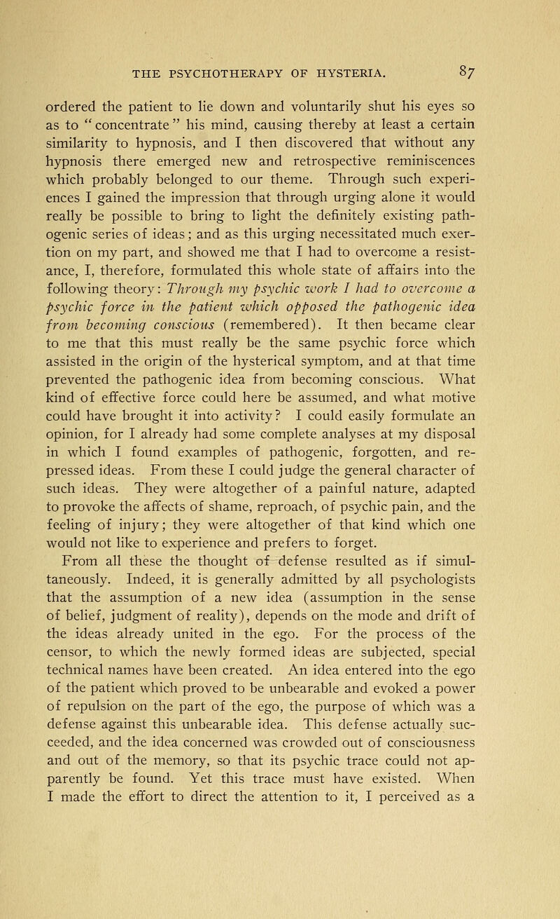 ordered the patient to lie down and voluntarily shut his eyes so as to  concentrate  his mind, causing thereby at least a certain similarity to hypnosis, and I then discovered that without any hypnosis there emerged new and retrospective reminiscences which probably belonged to our theme. Through such experi- ences I gained the impression that through urging alone it would really be possible to bring to light the definitely existing path- ogenic series of ideas; and as this urging necessitated much exer- tion on my part, and showed me that I had to overcome a resist- ance, I, therefore, formulated this whole state of afifairs into the following theory: Through 'my psychic work I had to overcome a psychic force in the patient which opposed the pathogenic idea from becoming conscious (remembered). It then became clear to me that this must really be the same psychic force which assisted in the origin of the hysterical symptom, and at that time prevented the pathogenic idea from becoming conscious. What kind of effective force could here be assumed, and what motive could have brought it into activity? I could easily formulate an opinion, for I already had some complete analyses at my disposal in which I found examples of pathogenic, forgotten, and re- pressed ideas. From these I could judge the general character of such ideas. They were altogether of a painful nature, adapted to provoke the affects of shame, reproach, of psychic pain, and the feeling of injury; they were altogether of that kind which one would not like to experience and prefers to forget. From all these the thought of defense resulted as if simul- taneously. Indeed, it is generally admitted by all psychologists that the assumption of a new idea (assumption in the sense of belief, judgment of reality), depends on the mode and drift of the ideas already united in the ego. For the process of the censor, to which the newly formed ideas are subjected, special technical names have been created. An idea entered into the ego of the patient which proved to be unbearable and evoked a power of repulsion on the part of the ego, the purpose of which was a defense against this unbearable idea. This defense actually suc- ceeded, and the idea concerned was crowded out of consciousness and out of the memory, so that its psychic trace could not ap- parently be found. Yet this trace must have existed. When I made the effort to direct the attention to it, I perceived as a