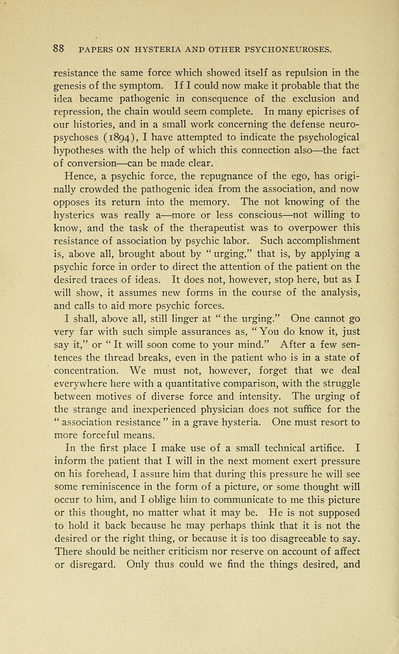 resistance the same force which showed itself as repulsion in the genesis of the symptom. If I could now make it probable that the idea became pathogenic in consequence of the exclusion and repression, the chain would seem complete. In many epicrises of our histories, and in a small work concerning the defense neuro- psychoses (1894), I have attempted to indicate the psychological hypotheses with the help of which this connection also—the fact of conversion—can be made clear. Hence, a psychic force, the repugnance of the ego, has origi- nally crowded the pathogenic idea from the association, and now opposes its return into the memory. The not knowing of the hysterics was really a—more or less conscious—not willing to know, and the task of the therapeutist was to overpower this resistance of association by psychic labor. Such accomplishment is, above all, brought about by  urging, that is, by applying a psychic force in order to direct the attention of the patient on the desired traces of ideas. It does not, however, stop here, but as I will show, it assumes new forms in the course of the analysis, and calls to aid more psychic forces. I shall, above all, still linger at  the urging. One cannot go very far with such simple assurances as,  You do know it, just say it, or  It will soon come to your mind. After a few sen- tences the thread breaks, even in the patient who is in a state of concentration. We must not, however, forget that we deal everywhere here with a quantitative comparison, with the struggle between motives of diverse force and intensity. The urging of the strange and inexperienced physician does not suffice for the  association resistance  in a grave hysteria. One must resort to more forceful means. In the first place I make use of a small technical artifice. I inform the patient that I will in the next moment exert pressure on his forehead, I assure him that during this pressure he will see some reminiscence in the form of a picture, or some thought will occur to him, and I oblige him to communicate to me this picture or this thought, no matter what it may be. He is not supposed to hold it back because he may perhaps think that it is not the desired or the right thing, or because it is too disagreeable to say. There should be neither criticism nor reserve on account of affect or disregard. Only thus could we find the things desired, and
