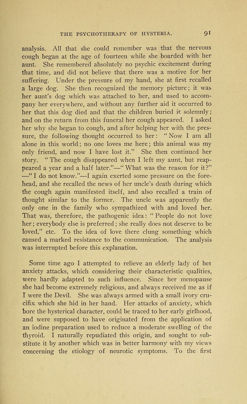 analysis. All that she could remember was that the nervous cough began at the age of fourteen while she boarded with her aunt. She remembered absolutely no psychic excitement during that time, and did not believe that there was a motive for her suffering. Under the pressure of my hand, she at first recalled a large dog. She then recognized the memory picture; it was her aunt's dog which was attached to her, and used to accom- pany her everywhere, and without any further aid it occurred to her that this dog died and that the children buried it solemnly; and on the return from this funeral her cough appeared. I asked her why she began to cough, and after helping her with the pres- sure, the following thought occurred to her:  Now I am all alone in this world; no one loves me here; this animal was my only friend, and now I have lost it. She then continued her story.  The cough disappeared when I left my aunt, but reap- peared a year and a half later.—What was the reason for it? — I do not know.—I again exerted some pressure on the fore- head, and she recalled the news of her uncle's death during which the cough again manifested itself, and also recalled a train of thought similar to the former. The uncle was apparently the only one in the family who sympathized with and loved her. That was, therefore, the pathogenic idea:  People do not love her; everybody else is preferred; she really does not deserve to be loved, etc. To the idea of love there clung something which caused a marked resistance to the communication. The analysis was interrupted before this explanation. Some time ago I attempted to relieve an elderly lady of her anxiety attacks, which considering their characteristic qualities, were hardly adapted to such influence. Since her menopause she had become extremely religious, and always received me as if I were the Devil. She was always armed with a small ivory cru- cifix which she hid in her hand. Her attacks of anxiety, which bore the hysterical character, could be traced to her early girlhood, and were supposed to have originated from the application of an Iodine preparation used to reduce a moderate swelling of the thyroid. I naturally repudiated this origin, and sought to sub- stitute it by another which was in better harmony with my views concerning the etiology of neurotic symptoms. To the first