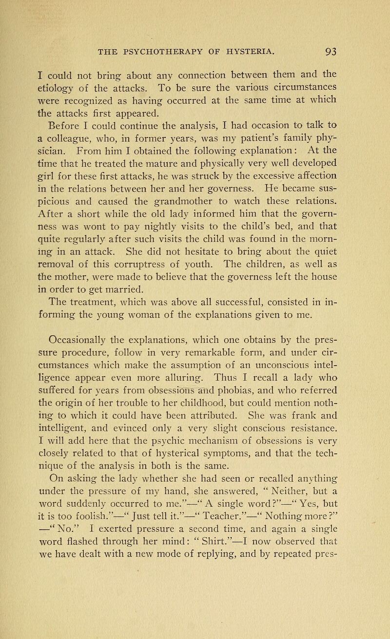 I could not bring about any connection between them and the etiology of the attacks. To be sure the various circumstances were recognized as having occurred at the same time at which the attacks first appeared. Before I could continue the analysis, I had occasion to talk to a colleague, who, in former years, was my patient's family phy- sician. From him I obtained the following explanation: At the time that he treated the mature and physically very well developed girl for these first attacks, he was struck by the excessive affection in the relations between her and her governess. He became sus- picious and caused the grandmother to watch these relations. After a short while the old lady informed him that the govern- ness was wont to pay nightly visits to the child's bed, and that quite regularly after such visits the child was found in the morn- ing in an attack. She did not hesitate to bring about the quiet removal of this corruptress of youth. The children, as well as the mother, were made to believe that the governess left the house in order to get married. The treatment, which was above all successful, consisted in in- forming the young woman of the explanations given to me. Occasionally the explanations, which one obtains by the pres- sure procedure, follow in very remarkable form, and under cir- cumstances which make the assumption of an unconscious intel- ligence appear even more alluring. Thus I recall a lady who suffered for years from obsessions and phobias, and who referred the origin of her trouble to her childhood, but could mention noth- ing to which it could have been attributed. She vv^as frank and intelligent, and evinced only a very slight conscious resistance. I will add here that the psychic mechanism of obsessions is very closely related to that of hysterical symptoms, and that the tech- nique of the analysis in both is the same. On asking the lady whether she had seen or recalled anything under the pressure of my hand, she answered,  Neither, but a word suddenly occurred to me.—A single word?—Yes, but it is too foolish.— Just tell it.— Teacher.— Nothing more ? — No. I exerted pressure a second time, and again a single word flashed through her mind:  Shirt.—I now observed that we have dealt with a new mode of replying, and by repeated pres-