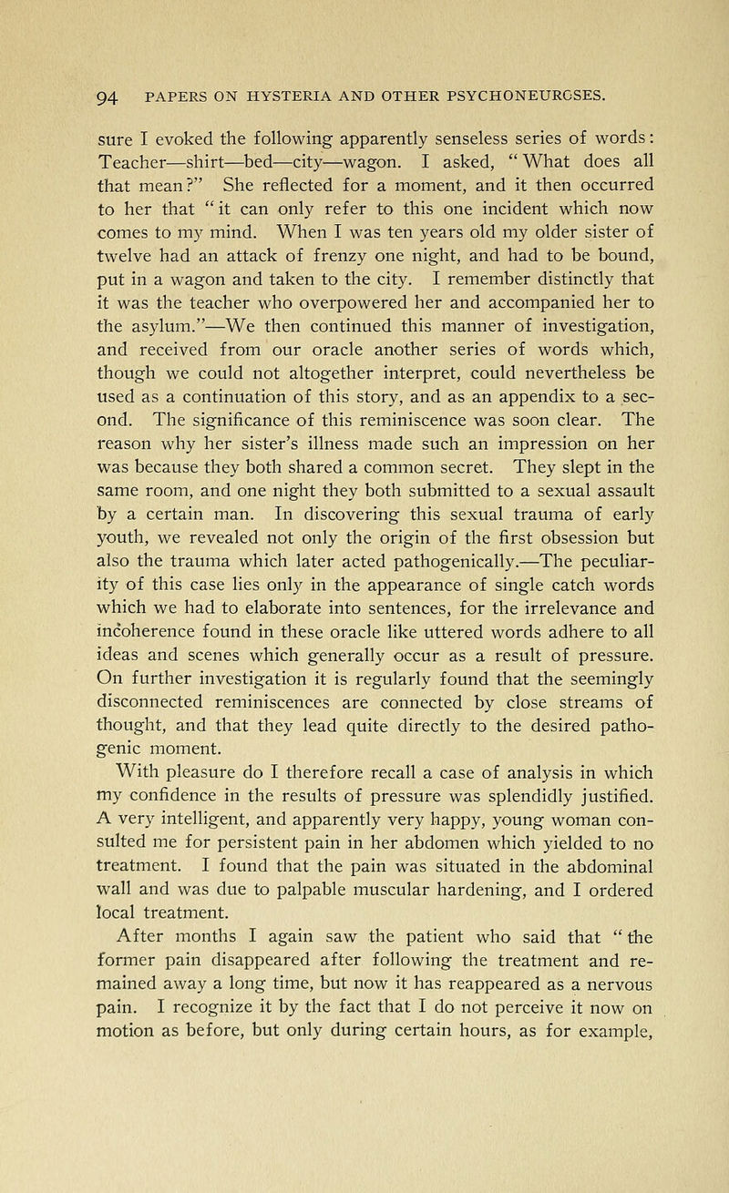 sure I evoked the following apparently senseless series of words: Teacher—shirt—bed—city—wagon. I asked, What does all that mean? She reflected for a moment, and it then occurred to her that  it can only refer to this one incident which now comes to my mind. When I was ten years old my older sister of twelve had an attack of frenzy one night, and had to be bound, put in a wagon and taken to the city. I remember distinctly that it was the teacher who overpowered her and accompanied her to the asylum.—We then continued this manner of investigation, and received from our oracle another series of words which, though we could not altogether interpret, could nevertheless be used as a continuation of this story, and as an appendix to a sec- ond. The significance of this reminiscence was soon clear. The reason why her sister's illness made such an impression on her was because they both shared a common secret. They slept in the same room, and one night they both submitted to a sexual assault by a certain man. In discovering this sexual trauma of early youth, we revealed not only the origin of the first obsession but also the trauma which later acted pathogenically.—The peculiar- ity of this case lies only in the appearance of single catch words which we had to elaborate into sentences, for the irrelevance and incoherence found in these oracle like uttered words adhere to all ideas and scenes which generally occur as a result of pressure. On further investigation it is regularly found that the seemingly disconnected reminiscences are connected by close streams of thought, and that they lead quite directly to the desired patho- genic moment. With pleasure do I therefore recall a case of analysis in which my confidence in the results of pressure was splendidly justified. A very intelligent, and apparently very happy, young woman con- sulted me for persistent pain in her abdomen which yielded to no treatment. I found that the pain was situated in the abdominal wall and was due to palpable muscular hardening, and I ordered local treatment. After months I again saw the patient who said that  the former pain disappeared after following the treatment and re- mained away a long time, but now it has reappeared as a nervous pain. I recognize it by the fact that I do not perceive it now on motion as before, but only during certain hours, as for example,