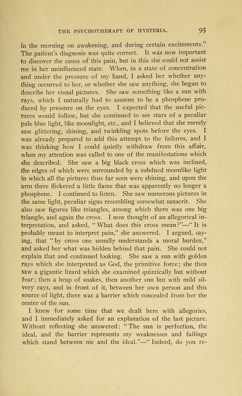 in the morning on awakening, and during certain excitements. The patient's diagnosis was quite correct. It was now important to discover the cause of this pain, but in this she could not assist me in her uninfluenced state. When, in a state of concentration and under the pressure of my hand, I asked her whether any- thing occurred to her, or whether she saw anything, she began to describe her visual pictures. She saw something like a sun with rays, which I naturally had to assume to be a phosphene pro- duced by pressure on the eyes. I expected that the useful pic- tures would follow, but she continued to see stars of a peculiar pale blue light, like moonlight, etc., and I believed that she merely saw glittering, shining, and twinkling spots before the eyes. I was already prepared to add this attempt to the failures, and I was thinking how I could quietly withdraw from this affair, when my attention was called to one of the manifestations which she described. She saw a big black cross which was inclined, the edges of which were surrounded by a subdued moonlike light in which all the pictures thus far seen were shining, and upon the arm there flickered a little flame that was apparently no longer a phosphene. I continued to listen. She saw numerous pictures in the same light, peculiar signs resembling somewhat Sanscrit. She also saw figures like triangles, among which there was one big triangle, and again the cross. I now thought of an allegorical in- terpretation, and asked,  What does this cross mean ?— It is probably meant to interpret pain, she answered. I argued, say- ing, that  by cross one usually understands a moral burden, and asked her what was hidden behind that pain. She could not explain that and continued looking. She saw a sun with golden rays which she interpreted as God, the primitive force; she then saw a gigantic lizard which she examined quizzically but without fear; then a heap of snakes, then another sun but with mild sil- very rays, and in front of it, between her own person and this source of light, there was a barrier which concealed from her the center of the sun. I knew for some time that we dealt here with allegories, and I immediately asked for an explanation of the last picture. Without reflecting she answered:  The sun is perfection, the ideal, and the barrier represents my weaknesses and failings which stand between me and the ideal.— Indeed, do you re-