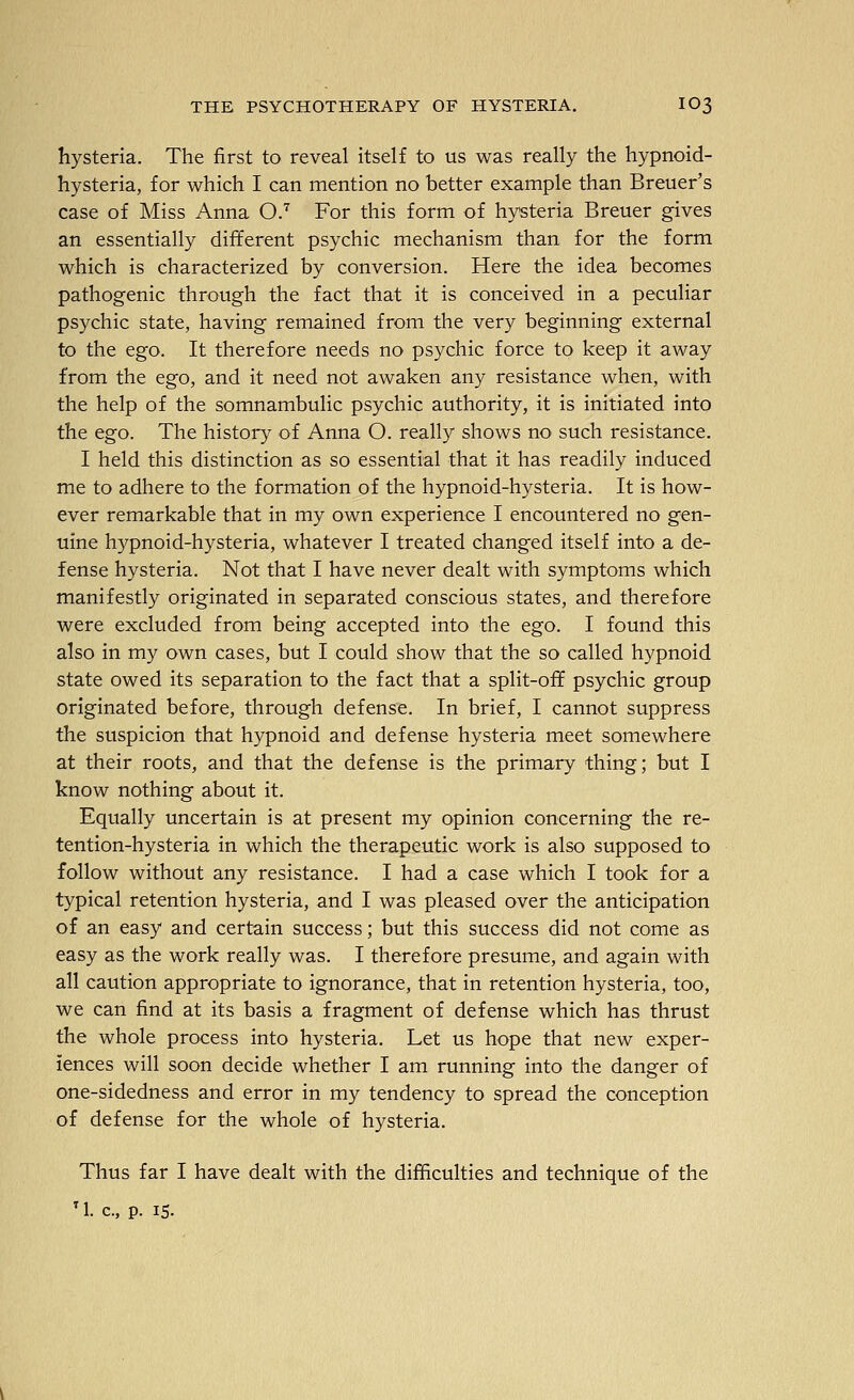 hysteria. The first to reveal itself to us was really the hypnoid- hysteria, for which I can mention no better example than Breuer's case of Miss Anna O.^ For this form of hysteria Breuer gives an essentially different psychic mechanism than for the form which is characterized by conversion. Here the idea becomes pathogenic through the fact that it is conceived in a peculiar psychic state, having remained from the very beginning external to the ego. It therefore needs no psychic force to keep it away from the ego, and it need not awaken any resistance when, with the help of the somnambulic psychic authority, it is initiated into the ego. The history of Anna O. really shows no such resistance. I held this distinction as so essential that it has readily induced me to adhere to the formation of the hypnoid-hysteria. It is how- ever remarkable that in my own experience I encountered no gen- uine hypnoid-hysteria, whatever I treated changed itself into a de- fense hysteria. Not that I have never dealt with symptoms which manifestly originated in separated conscious states, and therefore were excluded from being accepted into the ego. I found this also in my own cases, but I could show that the so called hypnoid state owed its separation to the fact that a split-off psychic group originated before, through defense. In brief, I cannot suppress the suspicion that hypnoid and defense hysteria meet somewhere at their roots, and that the defense is the primary thing; but I know nothing about it. Equally uncertain is at present my opinion concerning the re- tention-hysteria in which the therapeutic work is also supposed to follow without any resistance. I had a case which I took for a typical retention hysteria, and I was pleased over the anticipation of an easy and certain success; but this success did not come as easy as the work really was. I therefore presume, and again with all caution appropriate to ignorance, that in retention hysteria, too, we can find at its basis a fragment of defense which has thrust the whole process into hysteria. Let us hope that new exper- iences will soon decide whether I am running into the danger of one-sidedness and error in my tendency to spread the conception of defense for the whole of hysteria. Thus far I have dealt with the difficulties and technique of the