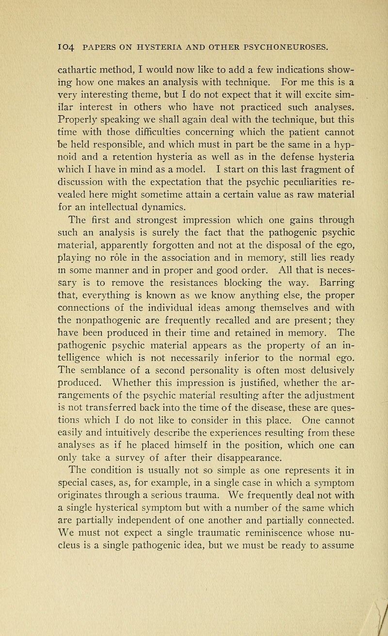 cathartic method, I would now like to add a few indications show- ing how one makes an analysis with technique. For me this is a very interesting theme, but I do not expect that it will excite sim- ilar interest in others who have not practiced such analyses. Properly speaking we shall again deal with the technique, but this time with those difficulties concerning which the patient cannot be held responsible, and which must in part be the same in a hyp- noid and a retention hysteria as well as in the defense hysteria which I have in mind as a model. I start on this last fragment of discussion with the expectation that the psychic peculiarities re- vealed here might sometime attain a certain value as raw material for an intellectual dynamics. The first and strongest impression which one gains through such an analysis is surely the fact that the pathogenic psychic material, apparently forgotten and not at the disposal of the ego, playing no role in the association and in memory, still lies ready m some manner and in proper and good order. All that is neces- sary is to remove the resistances blocking the way. Barring that, everything is known as we know anything else, the proper connections of the individual ideas among themselves and with the nonpathogenic are frequently recalled and are present; they have been produced in their time and retained in memory. The pathogenic psychic material appears as the property of an in- telligence which is not necessarily inferior to the normal ego. The semblance of a second personality is often most delusively produced. Whether this impression is justified, whether the ar- rangements of the psychic material resulting after the adjustment is not transferred back into the time of the disease, these are ques- tions which I do not like to consider in this place. One cannot easily and intuitively describe the experiences resulting from these analyses as if he placed himself in the position, which one can only take a survey of after their disappearance. The condition is usually not so simple as one represents it in special cases, as, for example, in a single case in which a symptom originates through a serious trauma. We frequently deal not with a single hysterical symptom but with a number of the same which are partially independent of one another and partially connected. We must not expect a single traumatic reminiscence whose nu- cleus is a single pathogenic idea, but we must be ready to assume