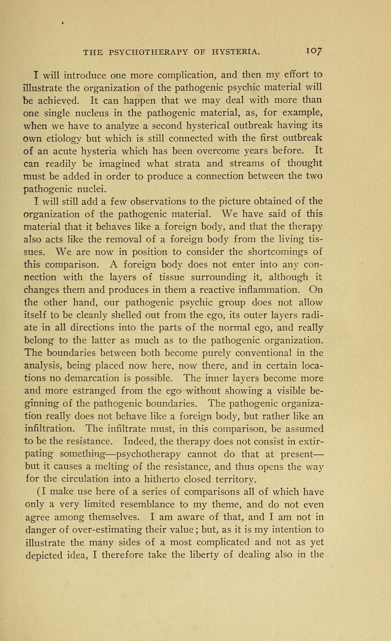 I will introduce one more complication, and then my effort to illustrate the organization of the pathogenic psychic material will be achieved. It can happen that we may deal with more than one single nucleus in the pathogenic material, as, for example, when we have to analyze a second hysterical outbreak having its own etiology but which is still connected with the first outbreak of an acute hysteria which has been overcome years before. It can readily be imagined what strata and streams of thought must be added in order to produce a connection between the two pathogenic nuclei. I will still add a few observations to the picture obtained of the organization of the pathogenic material. We have said of this material that it behaves like a foreign body, and that the therapy also acts like the removal of a foreign body from the living tis- sues. We are now in position to consider the shortcomings of this comparison. A foreign body does not enter into any con- nection with the layers of tissue surrounding it, although it changes them and produces in them a reactive inflammation. On the other hand, our pathogenic psychic group does not allow itself to be cleanly shelled out from the ego, its outer layers radi- ate in all directions into the parts of the normal ego, and really belong to the latter as much as to the pathogenic organization. The boundaries between both become purely conventional in the analysis, being placed now here, now there, and in certain loca- tions no demarcation is possible. The inner layers become more and more estranged from the ego without showing a visible be- ginning of the pathogenic boundaries. The pathogenic organiza- tion really does not behave like a foreign body, but rather like an infiltration. The infiltrate must, in this comparison, be assumed to be the resistance. Indeed, the therapy does not consist in extir- pating something—psychotherapy cannot do that at present— but it causes a melting of the resistance, and thus opens the way for the circulation into a hitherto closed territory. (I make use here of a series of comparisons all of which have only a very limited resemblance to my theme, and do not even agree among themselves. I am aware of that, and I am not in danger of over-estimating their value; but, as it is my intention to illustrate the many sides of a most complicated and not as yet depicted idea, I therefore take the liberty of dealing also in the