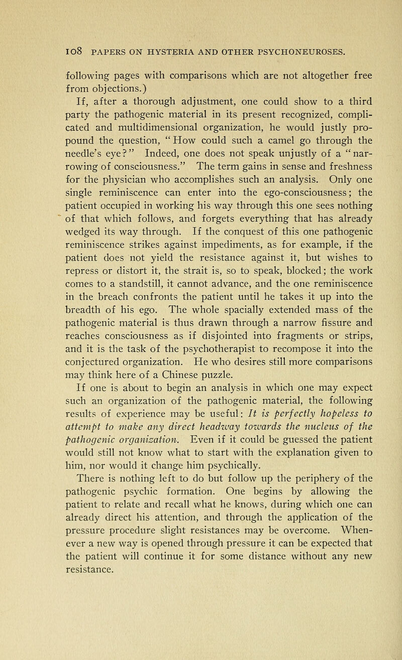 following pages with comparisons which are not altogether free from objections.) If, after a thorough adjustment, one could show to a third party the pathogenic material in its present recognized, compli- cated and multidimensional organization, he would justly pro- pound the question, How could such a camel go through the needle's eye? Indeed, one does not speak unjustly of a nar- rowing of consciousness. The term gains in sense and freshness for the physician who accomplishes such an analysis. Only one single reminiscence can enter into the ego-consciousness; the patient occupied in working his way through this one sees nothing of that which follows, and forgets everything that has already wedged its way through. If the conquest of this one pathogenic reminiscence strikes against impediments, as for example, if the patient does not yield the resistance against it, but wishes to repress or distort it, the strait is, so to speak, blocked; the work comes to a standstill, it cannot advance, and the one reminiscence in the breach confronts the patient until he takes it up into the breadth of his ego. The whole spacially extended mass of the pathogenic material is thus drawn through a narrow fissure and reaches consciousness as if disjointed into fragments or strips, and it is the task of the psychotherapist to recompose it into the conjectured organization. He who desires still more comparisons may think here of a Chinese puzzle. If one is about to begin an analysis in which one may expect such an organization of the pathogenic material, the following results of experience may be useful: It is perfectly hopeless to attempt to maize any direct headzvay tozvards the nucleus of the pathogenic organisation. Even if it could be guessed the patient would still not know what to start with the explanation given to him, nor would it change him psychically. There is nothing left to do but follow up the periphery of the pathogenic psychic formation. One begins by allowing the patient to relate and recall what he knows, during which one can already direct his attention, and through the application of the pressure procedure slight resistances may be overcome. When- ever a new way is opened through pressure it can be expected that the patient will continue it for some distance without any new resistance.