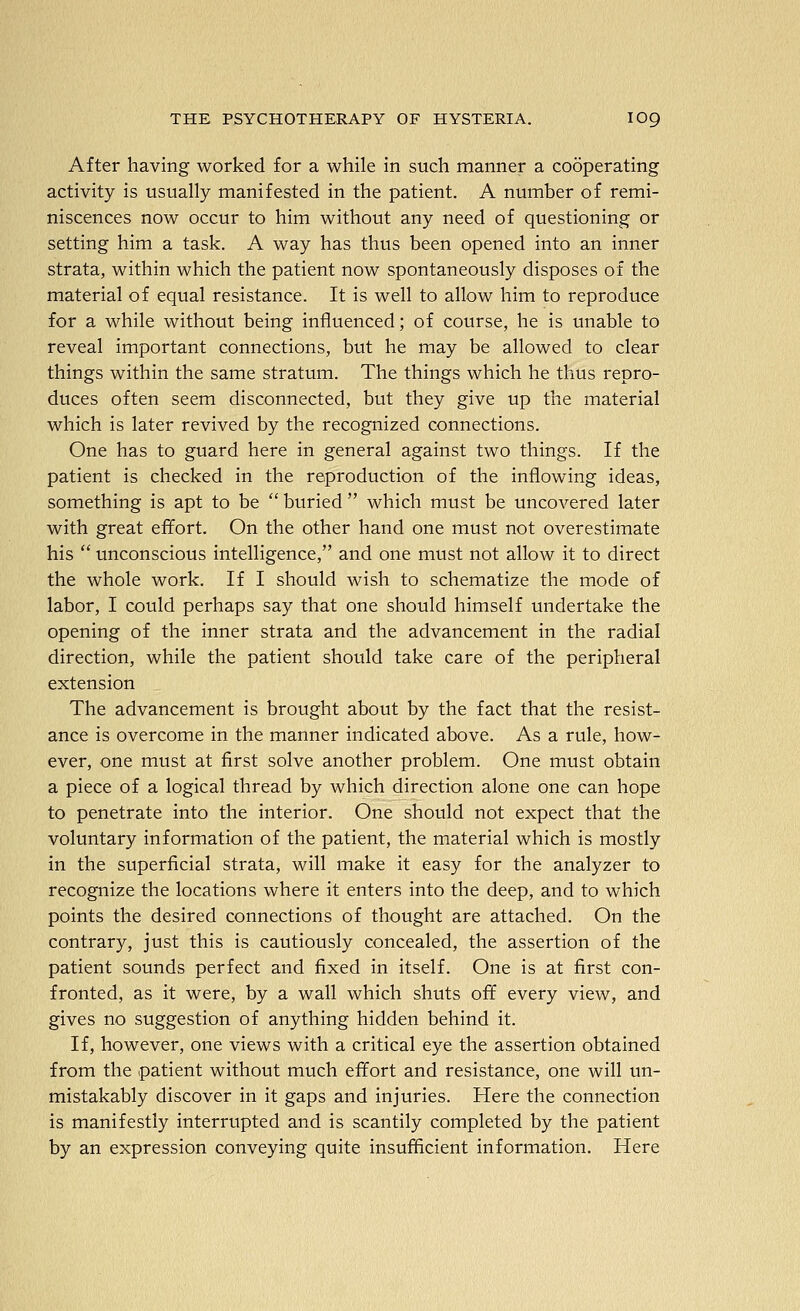 After having worked for a while in such manner a cooperating activity is usually manifested in the patient. A number of remi- niscences now occur to him without any need of questioning or setting him a task. A way has thus been opened into an inner strata, within which the patient now spontaneously disposes of the material of equal resistance. It is well to allow him to reproduce for a while without being influenced; of course, he is unable to reveal important connections, but he may be allowed to clear things within the same stratum. The things which he thus repro- duces often seem disconnected, but they give up the material which is later revived by the recognized connections. One has to guard here in general against two things. If the patient is checked in the reproduction of the inflowing ideas, something is apt to be  buried  which must be uncovered later with great effort. On the other hand one must not overestimate his  unconscious intelligence, and one must not allow it to direct the whole work. If I should wish to schematize the mode of labor, I could perhaps say that one should himself undertake the opening of the inner strata and the advancement in the radial direction, while the patient should take care of the peripheral extension The advancement is brought about by the fact that the resist- ance is overcome in the manner indicated above. As a rule, how- ever, one must at first solve another problem. One must obtain a piece of a logical thread by which direction alone one can hope to penetrate into the interior. One should not expect that the voluntary information of the patient, the material which is mostly in the superficial strata, will make it easy for the analyzer to recognize the locations where it enters into the deep, and to which points the desired connections of thought are attached. On the contrary, just this is cautiously concealed, the assertion of the patient sounds perfect and fixed in itself. One is at first con- fronted, as it were, by a wall which shuts off every view, and gives no suggestion of anything hidden behind it. If, however, one views with a critical eye the assertion obtained from the patient without much effort and resistance, one will un- mistakably discover in it gaps and injuries. Here the connection is manifestly interrupted and is scantily completed by the patient by an expression conveying quite insufficient information. Here