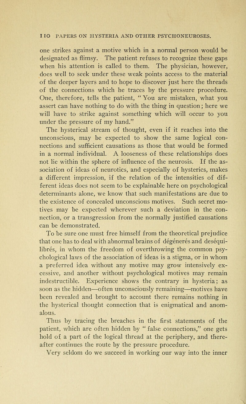 one strikes against a motive which in a normal person would be designated as flimsy. The patient refuses to recognize these gaps when his attention is called to them. The physician, however, does well to seek under these weak points access to the material of the deeper layers and to hope to discover just here the threads of the connections which he traces by the pressure procedure. One, therefore, tells the patient,  You are mistaken, what you assert can have nothing to do with the thing in question; here we will have to strike against something which will occur to you under the pressure of my hand. The hysterical stream of thought, even if it reaches into the unconscious, may be expected to show the same logical con- nections and sufficient causations as those that would be formed in a normal individual. A looseness of these relationships does not lie within the sphere of influence of the neurosis. If the as- sociation of ideas of neurotics, and especially of hysterics, makes a different impression, if the relation of the intensities of dif- ferent ideas does not seem to be explainable here on psychological determinants alone, we know that such manifestations are due to the existence of concealed unconscious motives. Such secret mo- tives may be expected wherever such a deviation in the con- nection, or a transgression from the normally justified causations can be demonstrated. To be sure one must free himself from the theoretical prejudice that one has to deal with abnormal brains of degeneres and desequi- libres, in whom the freedom of overthrowing the common psy- chological laws of the association of ideas is a stigma, or in whom a preferred idea without any motive may grow intensively ex- cessive, and another without psychological motives may remain indestructible. Experience shows the contrary in hysteria; as soon as the hidden—often unconsciously remaining—motives have been revealed and brought to account there remains nothing in the hysterical thought connection that is enigmatical and anom- alous. Thus by tracing the breaches in the first statements of the patient, which are often hidden by  false connections, one gets hold of a part of the logical thread at the periphery, and there- after continues the route by the pressure procedure. Very seldom do we succeed in working our way into the inner