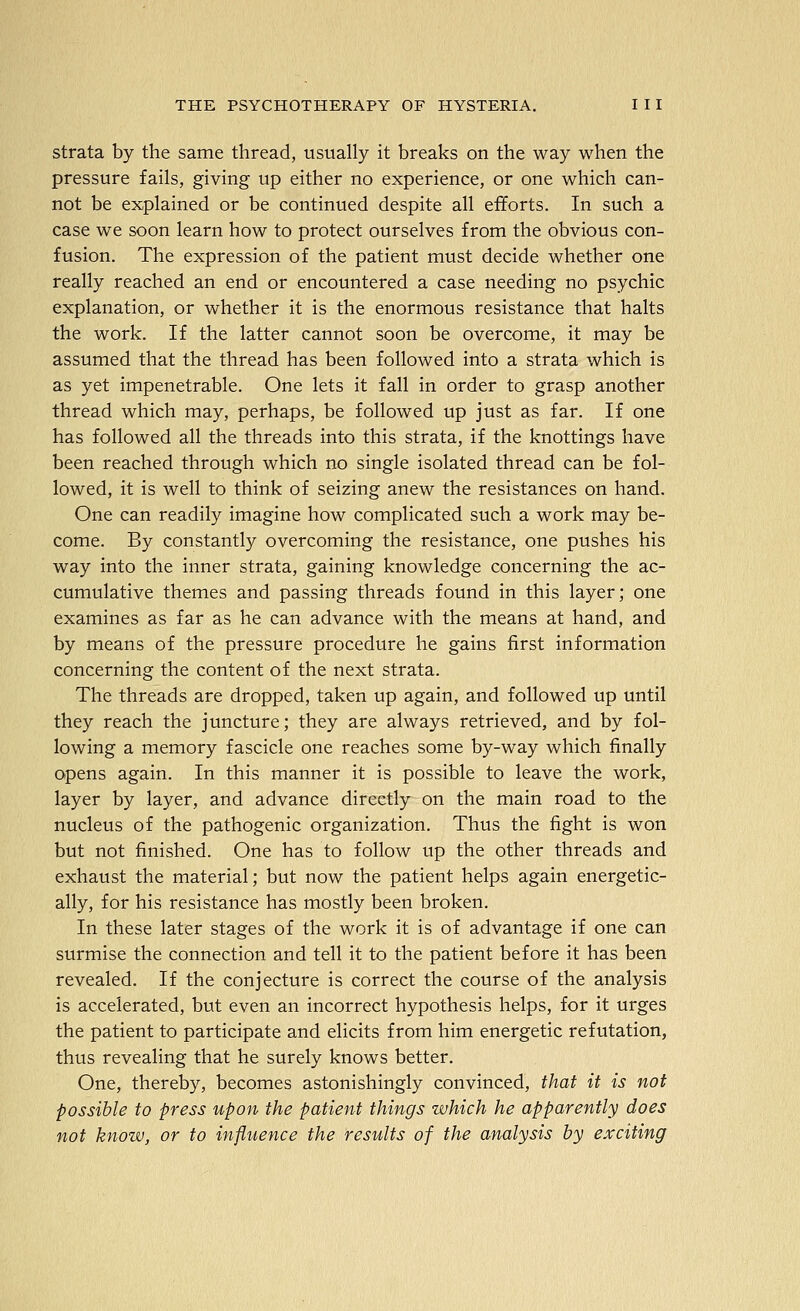 strata by the same thread, usually it breaks on the way when the pressure fails, giving up either no experience, or one which can- not be explained or be continued despite all efforts. In such a case we soon learn how to protect ourselves from the obvious con- fusion. The expression of the patient must decide whether one really reached an end or encountered a case needing no psychic explanation, or whether it is the enormous resistance that halts the work. If the latter cannot soon be overcome, it may be assumed that the thread has been followed into a strata which is as yet impenetrable. One lets it fall in order to grasp another thread which may, perhaps, be followed up just as far. If one has followed all the threads into this strata, if the knottings have been reached through which no single isolated thread can be fol- lowed, it is well to think of seizing anew the resistances on hand. One can readily imagine how complicated such a work may be- come. By constantly overcoming the resistance, one pushes his way into the inner strata, gaining knowledge concerning the ac- cumulative themes and passing threads found in this layer; one examines as far as he can advance with the means at hand, and by means of the pressure procedure he gains first information concerning the content of the next strata. The threads are dropped, taken up again, and followed up until they reach the juncture; they are always retrieved, and by fol- lowing a memory fascicle one reaches some by-way which finally opens again. In this manner it is possible to leave the work, layer by layer, and advance directly on the main road to the nucleus of the pathogenic organization. Thus the fight is won but not finished. One has to follow up the other threads and exhaust the material; but now the patient helps again energetic- ally, for his resistance has mostly been broken. In these later stages of the work it is of advantage if one can surmise the connection and tell it to the patient before it has been revealed. If the conjecture is correct the course of the analysis is accelerated, but even an incorrect hypothesis helps, for it urges the patient to participate and elicits from him energetic refutation, thus revealing that he surely knows better. One, thereby, becomes astonishingly convinced, that it is not possible to press upon the patient things which he apparently does not know, or to influence the results of the analysis by exciting