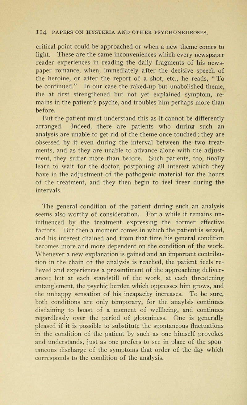 critical point could be approached or when a new theme comes to light. These are the same inconveniences which every newspaper reader experiences in reading the daily fragments of his news- paper romance, when, immediately after the decisive speech of the heroine, or after the report of a shot, etc., he reads,  To be continued. In our case the raked-up but unabolished theme, the at first strengthened but not yet explained symptom, re- mains in the patient's psyche, and troubles him perhaps more than before. But the patient must understand this as it cannot be differently arranged. Indeed, there are patients who during such an analysis are unable to get rid of the theme once touched; they are obsessed by it even during the interval between the two treat- ments, and as they are unable to advance alone with the adjust- ment, they suffer more than before. Such patients, too, finally learn to wait for the doctor, postponing all interest which they have in the adjustment of the pathogenic material for the hours of the treatment, and they then begin to feel freer during the intervals. The general condition of the patient during such an analysis seems also worthy of consideration. For a while it remains un- influenced by the treatment expressing the former effective factors. But then a moment comes in which the patient is seized, and his interest chained and from that time his general condition becomes more and more dependent on the condition of the work. Whenever a new explanation is gained and an important contribu- tion in the chain of the analysis is reached, the patient feels re- lieved and experiences a presentiment of the approaching deliver- ance; but at each standstill of the work, at each threatening entanglement, the psychic burden which oppresses him grows, and the unhappy sensation of his incapacity increases. To be sure, both conditions are only temporary, for the anaylsis continues disdaining to boast of a moment of wellbeing, and continues regardlessly over the period of gloominess. One is generally pleased if it is possible to substitute the spontaneous fluctuations in the condition of the patient by such as one himself provokes and understands, just as one prefers to see in place of the spon- taneous discharge of the symptoms that order of the day which corresponds to the condition of the analysis.