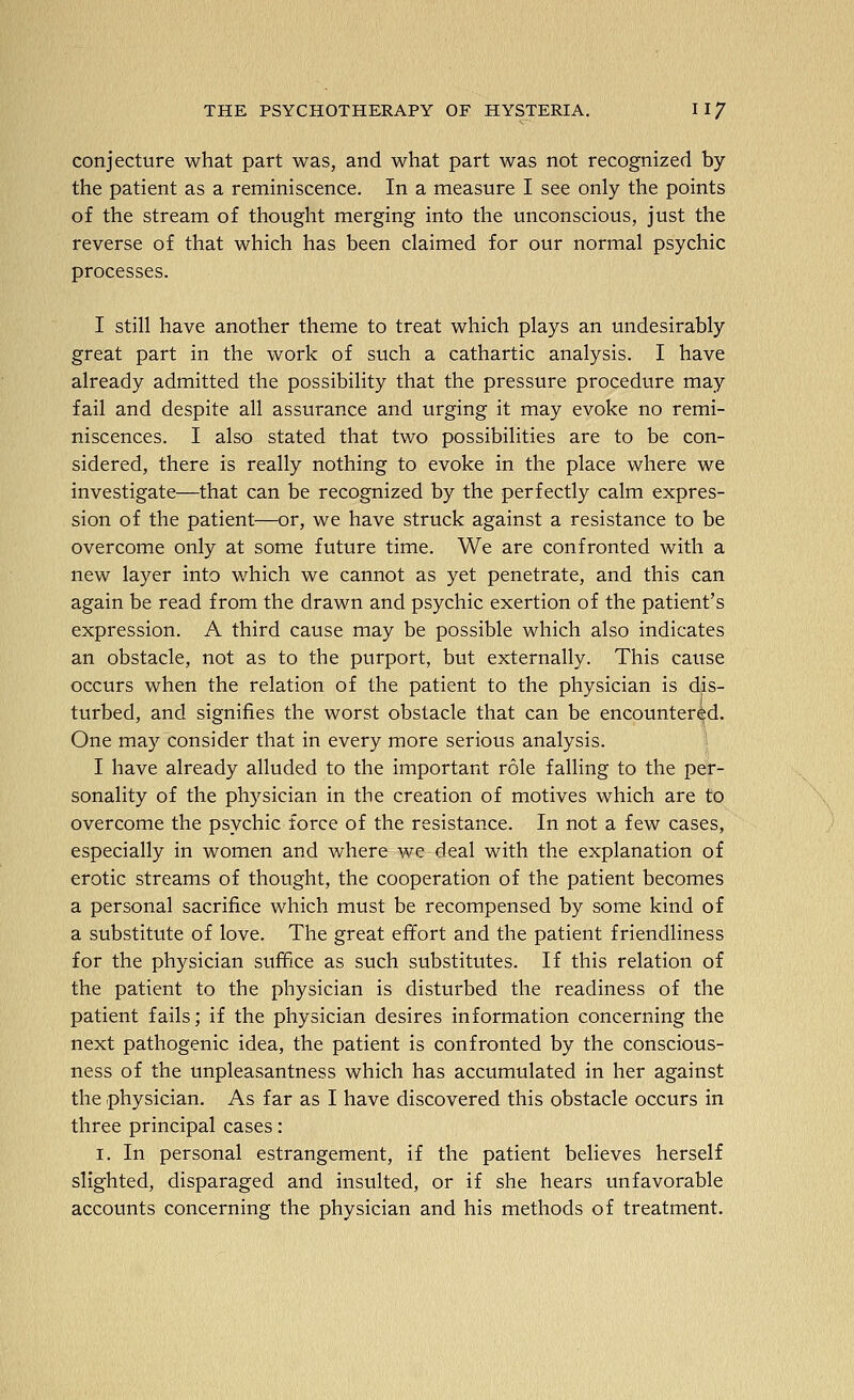 conjecture what part was, and what part was not recognized by the patient as a reminiscence. In a measure I see only the points of the stream of thought merging into the unconscious, just the reverse of that which has been claimed for our normal psychic processes. I still have another theme to treat which plays an undesirably great part in the work of such a cathartic analysis. I have already admitted the possibility that the pressure procedure may fail and despite all assurance and urging it may evoke no remi- niscences. I also stated that two possibilities are to be con- sidered, there is really nothing to evoke in the place where we investigate—that can be recognized by the perfectly calm expres- sion of the patient—or, we have struck against a resistance to be overcome only at some future time. We are confronted with a new layer into which we cannot as yet penetrate, and this can again be read from the drawn and psychic exertion of the patient's expression. A third cause may be possible which also indicates an obstacle, not as to the purport, but externally. This cause occurs when the relation of the patient to the physician is dis- turbed, and signifies the worst obstacle that can be encountered. One may consider that in every more serious analysis. I have already alluded to the important role falling to the per- sonality of the physician in the creation of motives which are to overcome the psychic force of the resistance. In not a few cases, especially in women and where we deal with the explanation of erotic streams of thought, the cooperation of the patient becomes a personal sacrifice which must be recompensed by some kind of a substitute of love. The great effort and the patient friendliness for the physician suffice as such substitutes. If this relation of the patient to the physician is disturbed the readiness of the patient fails; if the physician desires information concerning the next pathogenic idea, the patient is confronted by the conscious- ness of the unpleasantness which has accumulated in her against the physician. As far as I have discovered this obstacle occurs in three principal cases: I. In personal estrangement, if the patient believes herself slighted, disparaged and insulted, or if she hears unfavorable accounts concerning the physician and his methods of treatment.
