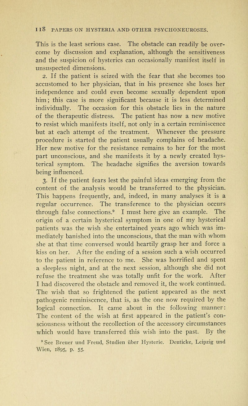 This is the least serious case. The obstacle can readily be over- come by discussion and explanation, although the sensitiveness and the suspicion of hysterics can occasionally manifest itself in unsuspected dimensions. 2. If the patient is seized with the fear that she becomes too accustomed to her physician, that in his presence she loses her independence and could even become sexually dependent upon him; this case is more significant because it is less determined individually. The occasion for this obstacle lies in the nature of the therapeutic distress. The patient has now a new motive to resist which manifests itself, not only in a certain reminiscence but at each attempt of the treatment. Whenever the pressure procedure is started the patient usually complains of headache. Her new motive for the resistance remains to her for the most part unconscious, and she manifests it by a newly created hys- terical symptom. The headache signifies the aversion towards being influenced. 3. If the patient fears lest the painful ideas emerging from the content of the analysis would be transferred to the physician. This happens frequently, and, indeed, in many analyses it is a regular occurrence. The transference to the physician occurs through false connections.^ I must here give an example. The origin of a certain hysterical symptom in one of my hysterical patients was the wish she entertained years ago which was im- mediately banished into the unconscious, that the man with whom she at that time conversed would heartily grasp her and force a kiss on her. After the ending of a session such a wish occurred to the patient in reference to me. She was horrified and spent a sleepless night, and at the next session, although she did not refuse the treatment she was totally unfit for the work. After I had discovered the obstacle and removed it, the work continued. The wish that so frightened the patient appeared as the next pathogenic reminiscence, that is, as the one now required by the logical connection. It came about in the following manner: The content of the wish at first appeared in the patient's con- sciousness without the recollection of the accessory circumstances which would have transferred this wish into the past. By the  See Breuer und Freud, Studien iiber Hysteric. Deuticke, Leipzig und Wien, 1895, p. 55-