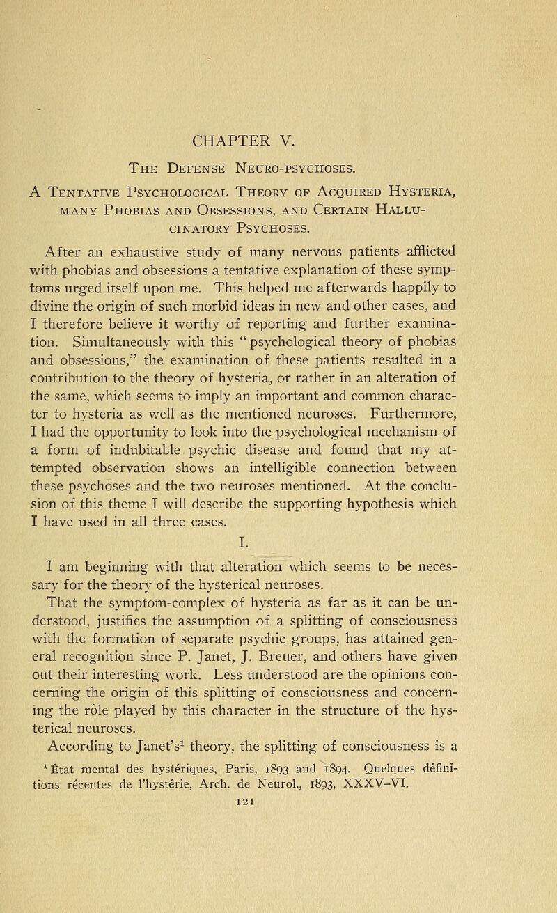 CHAPTER V. The Defense Neuro-psychoses. A Tentative Psychological Theory of Acquired Hysteria, MANY Phobias and Obsessions, and Certain Hallu- cinatory Psychoses. After an exhaustive study of many nervous patients afflicted with phobias and obsessions a tentative explanation of these symp- toms urged itself upon me. This helped me afterwards happily to divine the origin of such morbid ideas in new and other cases, and I therefore believe it worthy of reporting and further examina- tion. Simultaneously with this psychological theory of phobias and obsessions, the examination of these patients resulted in a contribution to the theory of hysteria, or rather in an alteration of the same, which seems to imply an important and common charac- ter to hysteria as well as the mentioned neuroses. Furthermore, I had the opportunity to look into the psychological mechanism of a form of indubitable psychic disease and found that my at- tempted observation shows an intelligible connection between these psychoses and the two neuroses mentioned. At the conclu- sion of this theme I will describe the supporting hypothesis which I have used in all three cases. I. I am beginning with that alteration which seems to be neces- sary for the theory of the hysterical neuroses. That the symptom-complex of hysteria as far as it can be un- derstood, justifies the assumption of a splitting of consciousness with the formation of separate psychic groups, has attained gen- eral recognition since P. Janet, J. Breuer, and others have given out their interesting work. Less understood are the opinions con- cerning the origin of this splitting of consciousness and concern- ing the role played by this character in the structure of the hys- terical neuroses. According to Janet's^ theory, the splitting of consciousness is a '^ £tat mental des hysteriques, Paris, 1893 and 1894. Quelques defini- tions recentes de I'hysterie, Arch, de Neurol., 1893, XXXV-VI.