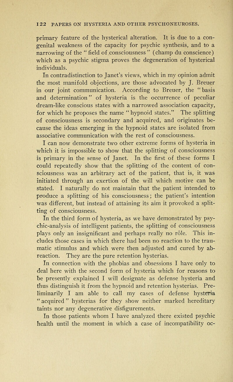 primary feature of the hysterical alteration. It is due to a con- genital weakness of the capacity for psychic synthesis, and to a narrowing of the  field of consciousness  (champ du conscience) which as a psychic stigma proves the degeneration of hysterical individuals. In contradistinction to Janet's views, which in my opinion admit the most manifold objections, are those advocated by J. Breuer in our joint communication. According to Breuer, the  basis and determination of hysteria is the occurrence of peculiar dream-like conscious states with a narrowed association capacity, for which he proposes the name  hypnoid states. The splitting of consciousness is secondary and acquired, and originates be- cause the ideas emerging in the hypnoid states are isolated from associative communication with the rest of consciousness. I can now demonstrate two other extreme forms of hysteria in which it is impossible to show that the splitting of consciousness is primary in the sense of Janet. In the first of these forms I could repeatedly show that the splitting of the content of con- sciousness was an arbitrary act of the patient, that is, it wa& initiated through an exertion of the will which motive can be stated. I naturally do not maintain that the patient intended to produce a splitting of his consciousness; the patient's intention was different, but instead of attaining its aim it provoked a split- ting of consciousness. In the third form of hysteria, as we have demonstrated by psy- chic-analysis of intelligent patients, the splitting of consciousness plays only an insignificant and perhaps really no role. This in- cludes those cases in which there had been no reaction to the trau- matic stimulus and which were then adjusted and cured by ab- reaction. They are the pure retention hysterias. In connection with the phobias and obsessions I have only to deal here with the second form of hysteria which for reasons to be presently explained I will designate as defense hysteria and thus distinguish it from the hypnoid and retention hysterias. Pre- liminarily I am able to call my cases of defense hysteria  acquired hysterias for they show neither marked hereditary taints nor any degenerative disfigurements. In those patients whom I have analyzed there existed psychic health until the moment in which a case of incompatibility oc-