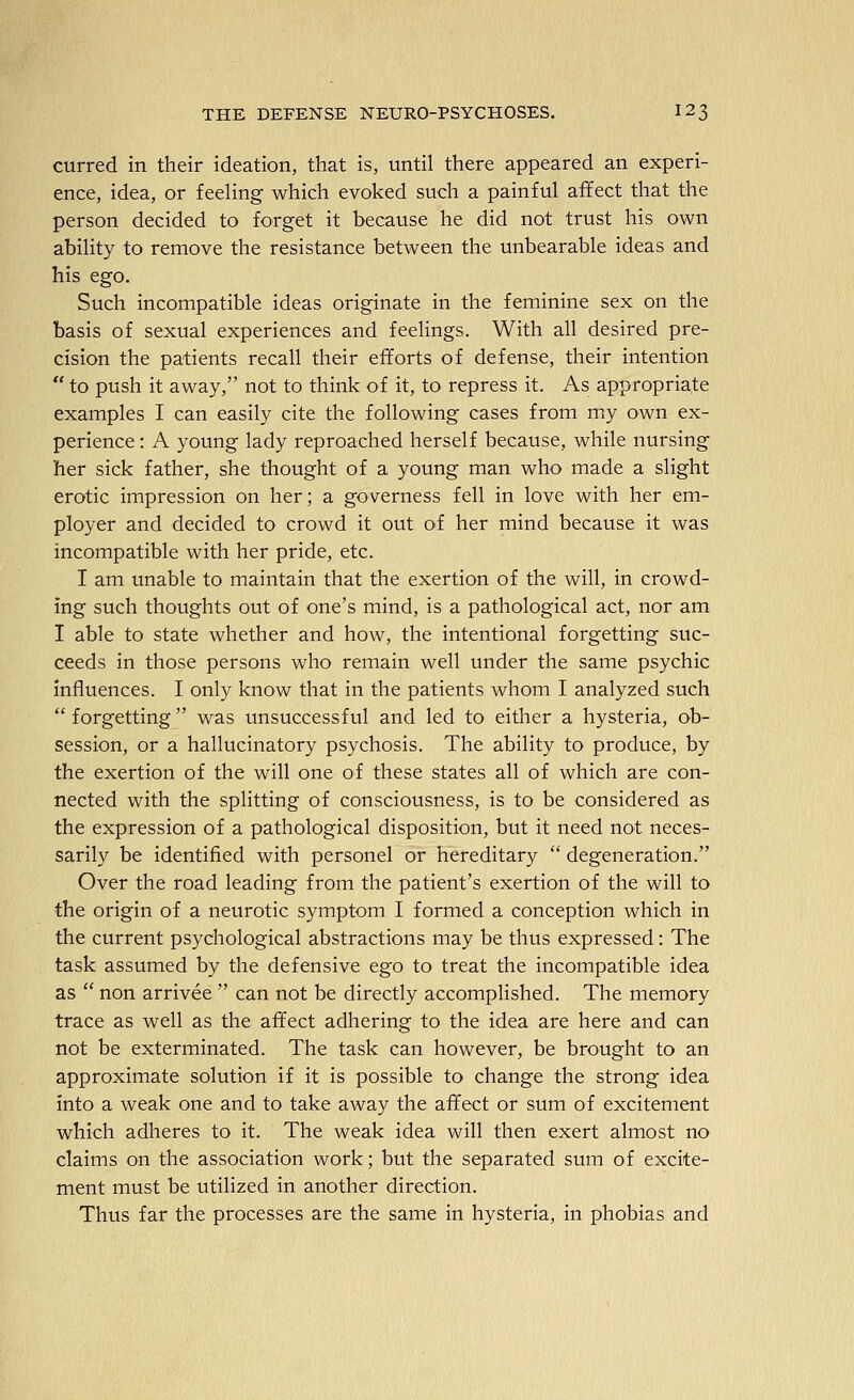 curred in their ideation, that is, until there appeared an experi- ence, idea, or feehng which evoked such a painful affect that the person decided to forget it because he did not trust his own ability to remove the resistance between the unbearable ideas and his ego. Such incompatible ideas originate in the feminine sex on the basis of sexual experiences and feelings. With all desired pre- cision the patients recall their efforts of defense, their intention  to push it away, not to think of it, to repress it. As appropriate examples I can easily cite the following cases from my own ex- perience : A young lady reproached herself because, while nursing her sick father, she thought of a young man who made a slight erotic impression on her; a governess fell in love with her em- ployer and decided to crowd it out O'f her mind because it was incompatible with her pride, etc. I am unable to maintain that the exertion of the will, in crowd- ing such thoughts out of one's mind, is a pathological act, nor am I able to state whether and how, the intentional forgetting suc- ceeds in those persons who remain well under the same psychic influences. I only know that in the patients whom I analyzed such  forgetting was unsuccessful and led to either a hysteria, ob- session, or a hallucinatory psychosis. The ability to produce, by the exertion of the will one of these states all of which are con- nected with the splitting of consciousness, is to be considered as the expression of a pathological disposition, but it need not neces- sarily be identified with personel or hereditary  degeneration. Over the road leading from the patient's exertion of the will to the origin of a neurotic symptom I formed a conception which in the current psychological abstractions may be thus expressed: The task assumed by the defensive ego to treat the incompatible idea as  non arrivee  can not be directly accomplished. The memory trace as well as the affect adhering to the idea are here and can not be exterminated. The task can however, be brought to an approximate solution if it is possible to change the strong idea into a weak one and to take away the affect or sum of excitement which adheres to it. The weak idea will then exert almost no claims on the association work; but the separated sum of excite- ment must be utilized in another direction. Thus far the processes are the same in hysteria, in phobias and