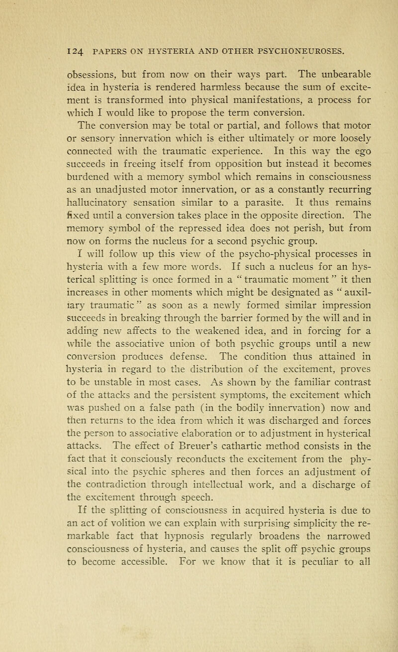 obsessions, but from now on their ways part. The unbearable idea in hysteria is rendered harmless because the sum of excite- ment is transformed into physical manifestations, a process for which I would like to propose the term conversion. The conversion may be total or partial, and follows that motor or sensory innervation which is either ultimately or more loosely connected with tlie traumatic experience. In this way the ego succeeds in freeing itself from opposition but instead it becomes burdened with a memory symbol which remains in consciousness as an unadjusted motor innervation, or as a constantly recurring hallucinatory sensation similar to a parasite. It thus remains fixed until a conversion takes place in the opposite direction. The memory symbol of the repressed idea does not perish, but from now on forms the nucleus for a second psychic group. I will follow up this view of the psycho-physical processes in hysteria vrith a few more words. If such a nucleus for an hys- terical splitting is once formed in a  traumatic moment it then increases in other moments which might be designated as  auxil- iary traumatic as soon as a newly formed similar impression succeeds in breaking through the barrier formed by the will and in adding new affects to the weakened idea, and in forcing for a while the associative union of both psychic groups until a new conversion produces defense. The condition thus attained in hysteria in regard to the distribution of the excitement, proves to be unstable in most cases. As shown by the familiar contrast of the attacks and the persistent symptoms, the excitement which was pushed on a false path (in the bodily innen^ation) now and then returns to the idea from vvhich it was discharged and forces the person to associative elaboration or to adjustment in hysterical attacks. The effect of Breuer's cathartic method consists in the fact that it consciously reconducts the excitement from the phy- sical into the psychic spheres and then forces an adjustment of the contradiction through intellectual work, and a discharge of the excitement through speech. If the splitting of consciousness in acquired hysteria is due to an act of volition we can explain with surprising simplicity the re- markable fact that hypnosis regularly broadens the narrowed consciousness of hysteria, and causes the split off psychic groups to become accessible. For we know that it is peculiar to all