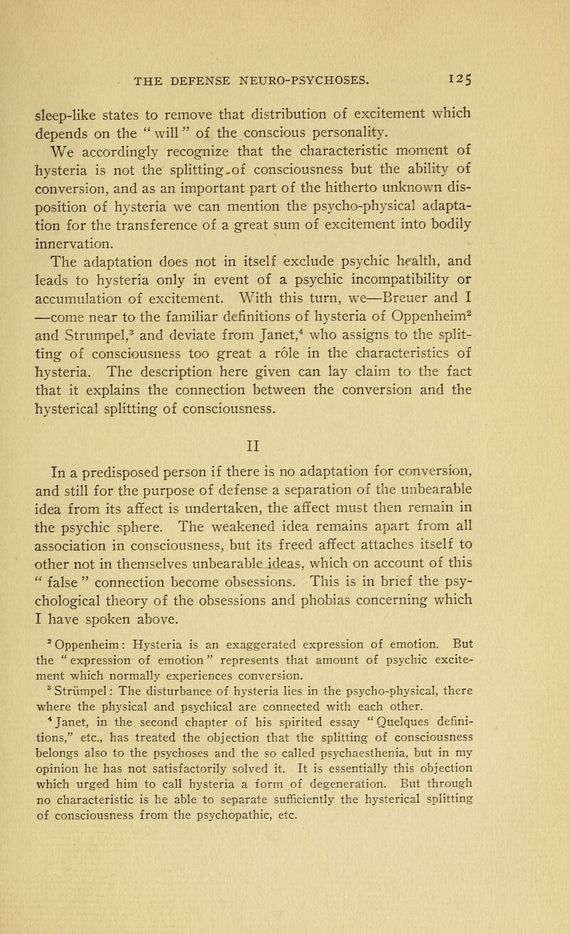 sleep-like states to remove that distribution of excitement which depends on the  will of the conscious personality. We accordingly recognize that the characteristic moment of hysteria is not the splitting,of consciousness but the ability of conversion, and as an important part of the hitherto unknown dis- position of hysteria we can mention the psycho-physical adapta- tion for the transference of a great sum of excitement into bodily innervation. The adaptation does not in itself exclude psychic health, and leads to hysteria only in event of a psychic incompatibility or accumulation of excitement. With this turn, we—Breuer and I —come near to the familiar definitions of hysteria of Oppenheim^ and Strumpel,' and deviate from Janet,* who assigns to the split- ting of consciousness too great a role in the characteristics of hysteria. The description here given can lay claim to the fact that it explains the connection between the conversion and the hysterical splitting of consciousness. II In a predisposed person if there is no adaptation for conversion, and still for the purpose of defense a separation of the unbearable idea from its affect is undertaken, the affect must then remain in the psychic sphere. The weakened idea remains apart from all association in consciousness, but its freed affect attaches itself to other not in themselves unbearable ideas, which on account of this  false  connection become obsessions. This is in brief the psy- chological theory of the obsessions and phobias concerning which I have spoken above. ' Oppenheim: Hysteria is an exaggerated expression of emotion. But the  expression of emotion represents that amount of psychic excite- ment which normally experiences conversion. ^ Striimpel: The disturbance of hysteria lies in the psycho-physical, there where the physical and psychical are connected with each other. ■* Janet, in the second chapter of his spirited essay  Quelques defini- tions, etc., has treated the objection that the splitting of consciousness belongs also to the psychoses and the so called psychaesthenia, but in my opinion he has not satisfactorily solved it. It is essentially this objection which urged him to call hysteria a form of degeneration. But through no characteristic is he able to separate sufficiently the hysterical splitting of consciousness from the psychopathic, etc.