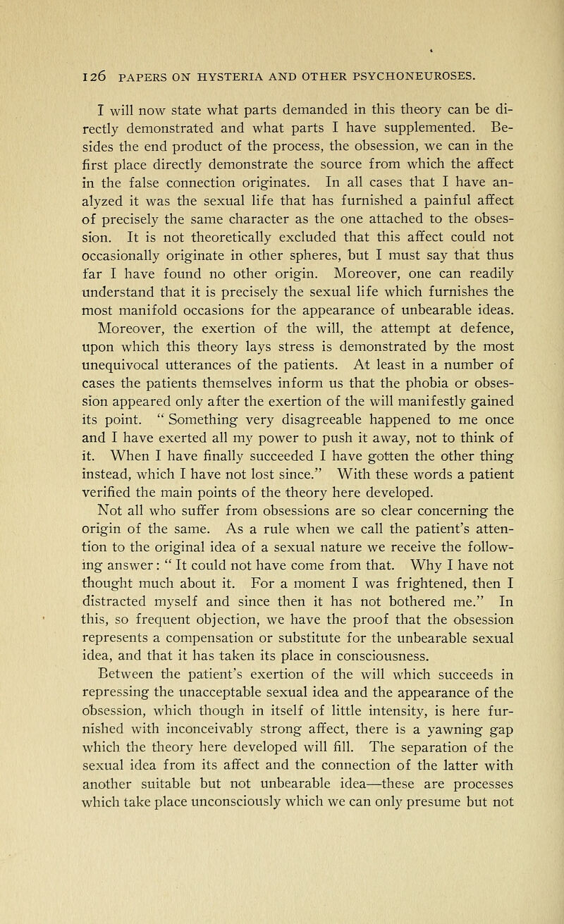 I will now state what parts demanded in this theory can be di- rectly demonstrated and what parts I have supplemented. Be- sides the end product of the process, the obsession, we can in the first place directly demonstrate the source from which the affect in the false connection originates. In all cases that I have an- alyzed it was the sexual life that has furnished a painful affect of precisely the same character as the one attached to the obses- sion. It is not theoretically excluded that this affect could not occasionally originate in other spheres, but I must say that thus far I have found no other origin. Moreover, one can readily understand that it is precisely the sexual life which furnishes the most manifold occasions for the appearance of unbearable ideas. Moreover, the exertion of the will, the attempt at defence, upon which this theory lays stress is demonstrated by the most unequivocal utterances of the patients. At least in a number of cases the patients themselves inform us that the phobia or obses- sion appeared only after the exertion of the will manifestly gained its point.  Something very disagreeable happened to me once and I have exerted all my power to push it away, not to think of it. When I have finally succeeded I have gotten the other thing instead, which I have not lost since. With these words a patient verified the main points of the theory here developed. Not all who suffer from obsessions are so clear concerning the origin of the same. As a rule when we call the patient's atten- tion to the original idea of a sexual nature we receive the follow- ing answer:  It could not have come from that. Why I have not thought much about it. For a moment I was frightened, then I distracted myself and since then it has not bothered me. In this, so frequent objection, we have the proof that the obsession represents a compensation or substitute for the unbearable sexual idea, and that it has taken its place in consciousness. Between the patient's exertion of the will which succeeds in repressing the unacceptable sexual idea and the appearance of the obsession, which though in itself of little intensity, is here fur- nished with inconceivably strong affect, there is a yawning gap which the theory here developed will fill. The separation of the sexual idea from its affect and the connection of the latter with another suitable but not unbearable idea—these are processes which take place unconsciously which we can only presume but not