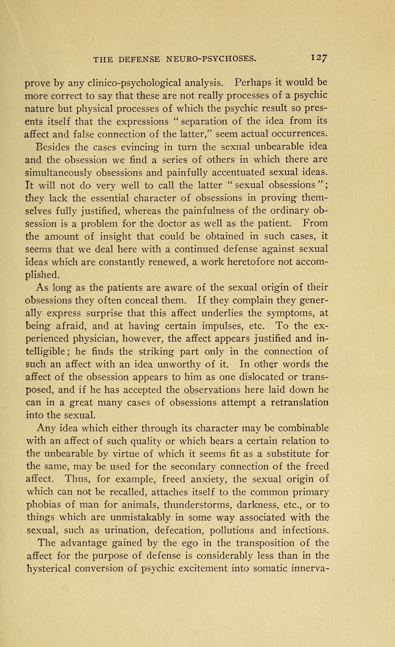 prove by any clinico-psychological analysis. Perhaps it would be more correct to say that these are not really processes of a psychic nature but physical processes of which the psychic result so pres- ents itself that the expressions  separation of the idea from its affect and false connection of the latter, seem actual occurrences. Besides the cases evincing in turn the sexual unbearable idea and the obsession we find a series of others in which there are simultaneously obsessions and painfully accentuated sexual ideas. It will not do very well to call the latter  sexual obsessions ; they lack the essential character of obsessions in proving them- selves fully justified, whereas the painfulness of the ordinary ob- session is a problem for the doctor as well as the patient. From the amount of insight that could be obtained in such cases, it seems that we deal here with a continued defense against sexual ideas which are constantly renewed, a work heretofore not accom- plished. As long as the patients are aware of the sexual origin of their obsessions they often conceal them. If they complain they gener- ally express surprise that this affect underlies the symptoms, at being afraid, and at having certain impulses, etc. To the ex- perienced physician, however, the affect appears justified and in- telligible ; he finds the striking part only in the connection of such an affect with an idea unworthy of it. In other words the affect of the obsession appears to him as one dislocated or trans- posed, and if he has accepted the observations here laid down he can in a great many cases of obsessions attempt a retranslation into the sexual. Any idea which either through its character may be combinable with an affect of such quality or which bears a certain relation to the unbearable by virtue of which it seems fit as a substitute for the same, may be used for the secondary connection of the freed affect. Thus, for example, freed anxiety, the sexual origin of which can not be recalled, attaches itself to the common primary phobias of man for animals, thunderstorms, darkness, etc., or to things which are unmistakably in some way associated with the sexual, such as urination, defecation, pollutions and infections. The advantage gained by the ego in the transposition of the affect for the purpose of defense is considerably less than in the hysterical conversion of psychic excitement into somatic innerva-