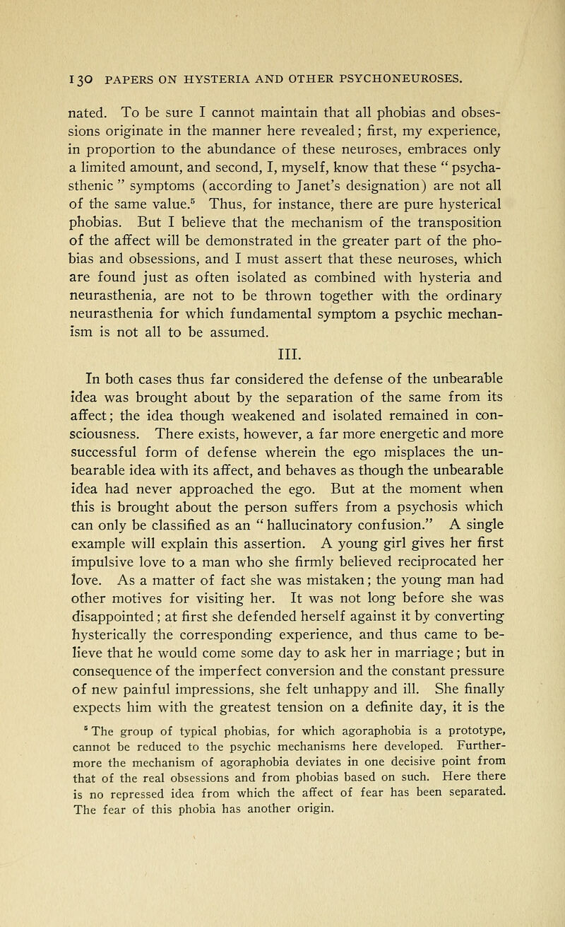 nated. To be sure I cannot maintain that all phobias and obses- sions originate in the manner here revealed; first, my experience, in proportion to the abundance of these neuroses, embraces only a limited amount, and second, I, myself, know that these  psycha- sthenic  symptoms (according to Janet's designation) are not all of the same value.^ Thus, for instance, there are pure hysterical phobias. But I believe that the mechanism of the transposition of the affect will be demonstrated in the greater part of the pho- bias and obsessions, and I must assert that these neuroses, which are found just as often isolated as combined with hysteria and neurasthenia, are not to be thrown together with the ordinary neurasthenia for which fundamental symptom a psychic mechan- ism is not all to be assumed. III. In both cases thus far considered the defense of the unbearable idea was brought about by the separation of the same from its aflfect; the idea though weakened and isolated remained in con- sciousness. There exists, however, a far more energetic and more successful form of defense wherein the ego misplaces the un- bearable idea with its affect, and behaves as though the unbearable idea had never approached the ego. But at the moment when this is brought about the person suffers from a psychosis which can only be classified as an  hallucinatory confusion. A single example will explain this assertion. A young girl gives her first impulsive love to a man who she firmly believed reciprocated her love. As a matter of fact she was mistaken; the young man had other motives for visiting her. It was not long before she was disappointed; at first she defended herself against it by converting hysterically the corresponding experience, and thus came to be- lieve that he would come some day to ask her in marriage; but in consequence of the imperfect conversion and the constant pressure of new painful impressions, she felt unhappy and ill. She finally expects him with the greatest tension on a definite day, it is the ° The group o£ typical phobias, for which agoraphobia is a prototype, cannot be reduced to the psychic mechanisms here developed. Further- more the mechanism of agoraphobia deviates in one decisive point from that of the real obsessions and from phobias based on such. Here there is no repressed idea from which the affect of fear has been separated. The fear of this phobia has another origin.
