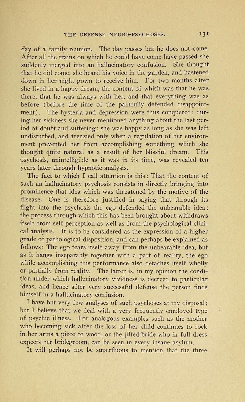 day of a family reunion. The day passes but he does not come. After all the trains on which he could have come have passed she suddenly merged into an hallucinatory confusion. She thought that he did come, she heard his voice in the garden, and hastened down in her night gown to receive him. For two months after she lived in a happy dream, the content of which was that he was there, that he was always with her, and that everything was as before (before the time of the painfully defended disappoint- ment). The hysteria and depression were thus conquered; dur- ing her sickness she never mentioned anything about the last per- iod of doubt and suffering; she was happy as long as she was left undisturbed, and frenzied only when a regulation of her environ- ment prevented her from accomplishing something which she thought quite natural as a result of her blissful dream. This psychosis, unintelligible as it was in its time, was revealed ten years later through hypnotic analysis. The fact to which I call attention is this: That the content of such an hallucinatory psychosis consists in directly bringing into prominence that idea which was threatened by the motive of the disease. One is therefore justified in saying that through its flight into the psychosis the ego defended the unbearable idea; the process through which this has been brought about withdraws itself from self perception as well as from the psychological-clini- cal analysis. It is to be considered as the expression of a higher grade of pathological disposition, and can perhaps be explained as follows: The ego tears itself away from the unbearable idea, but as it hangs inseparably together with a part of reality, the ego while accompHshing this performance also detaches itself wholly or partially from reality. The latter is, in my opinion the condi- tion under which hallucinatory vividness is decreed to particular ideas, and hence after very successful defense the person finds himself in a hallucinatory confusion. I have but very few analyses of such psychoses at my disposal; but I believe that we deal with a very frequently employed type of psychic illness. For analogous examples such as the mother who becoming sick after the loss of her child continues to rock in her arms a piece of wood, or the jilted bride who in full dress expects her bridegroom, can be seen in every insane asylum. It will perhaps not be superfluous to mention that the three