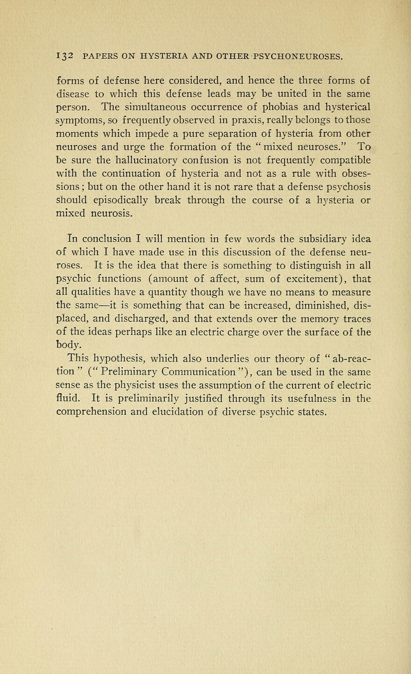 forms of defense here considered, and hence the three forms of disease to which this defense leads may be united in the same person. The simultaneous occurrence of phobias and hysterical symptoms, so frequently observed in praxis, really belongs to those moments which impede a pure separation of hysteria from other neuroses and urge the formation of the  mixed neuroses. To be sure the hallucinatory confusion is not frequently compatible with the continuation of hysteria and not as a rule with obses- sions ; but on the other hand it is not rare that a defense psychosis should episodically break through the course of a hysteria or mixed neurosis. In conclusion I will mention in few words the subsidiary idea of which I have made use in this discussion of the defense neu- roses. It is the idea that there is something to distinguish in all psychic functions (amount of affect, sum of excitement), that all qualities have a quantity though we have no means to measure the same—it is something that can be increased, diminished, dis- placed, and discharged, and that extends over the memory traces of the ideas perhaps like an electric charge over the surface of the body. This hypothesis, which also underlies our theory of  ab-reac- tion  (Preliminary Communication), can be used in the same sense as the physicist uses the assumption of the current of electric fluid. It is preliminarily justified through its usefulness in the comprehension and elucidation of diverse psychic states.
